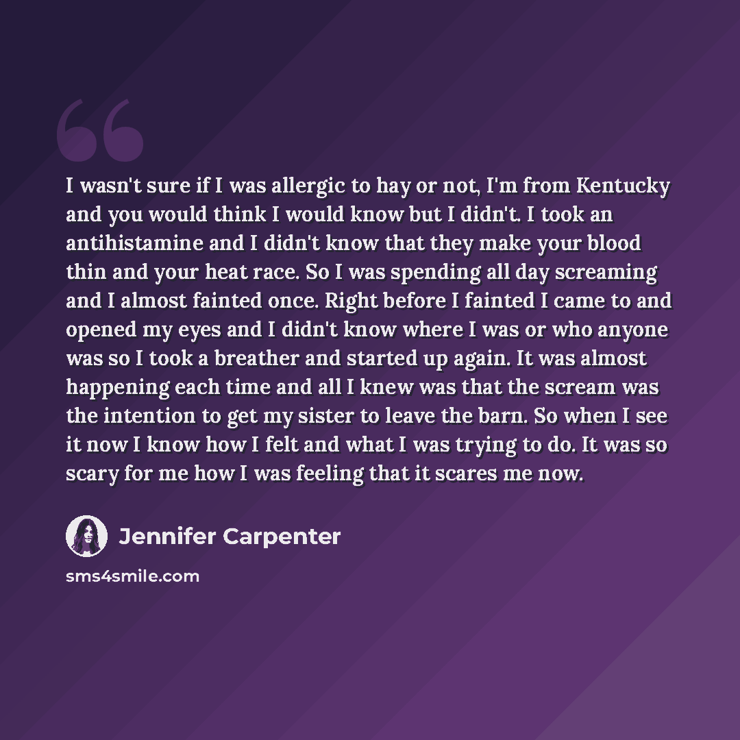 “I wasn't sure if I was allergic to hay or not, I'm from Kentucky and you would think I would know but I didn't. I took an antihistamine and I didn't know that they make your blood thin and your heat race. So I was spending all day screaming and I almost fainted once. Right before I fainted I came…” quote by Jennifer Carpenter