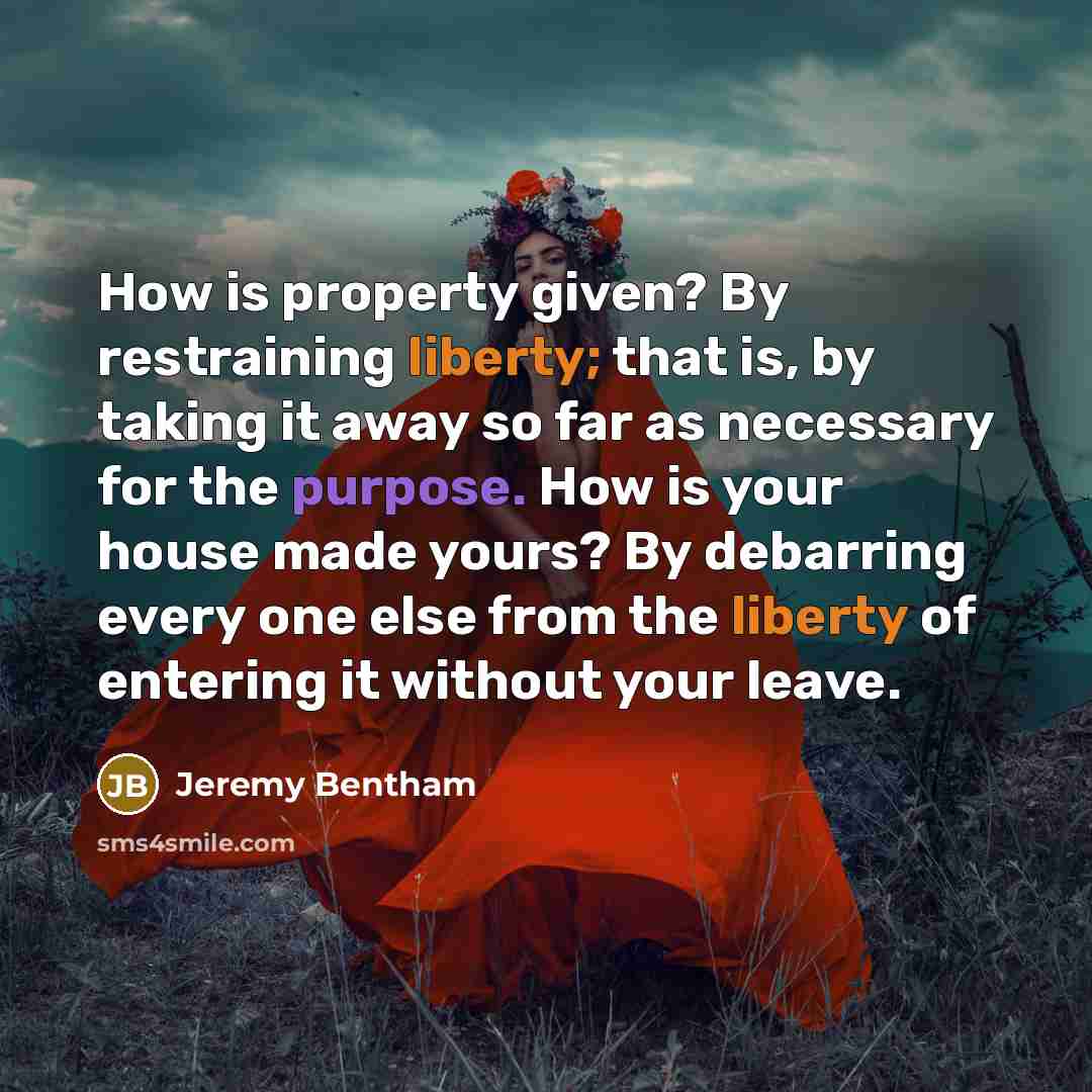 “How is property given? By restraining liberty; that is, by taking it away so far as necessary for the purpose. How is your house made yours? By debarring every one else from the liberty of entering it without your leave.” quote by Jeremy Bentham