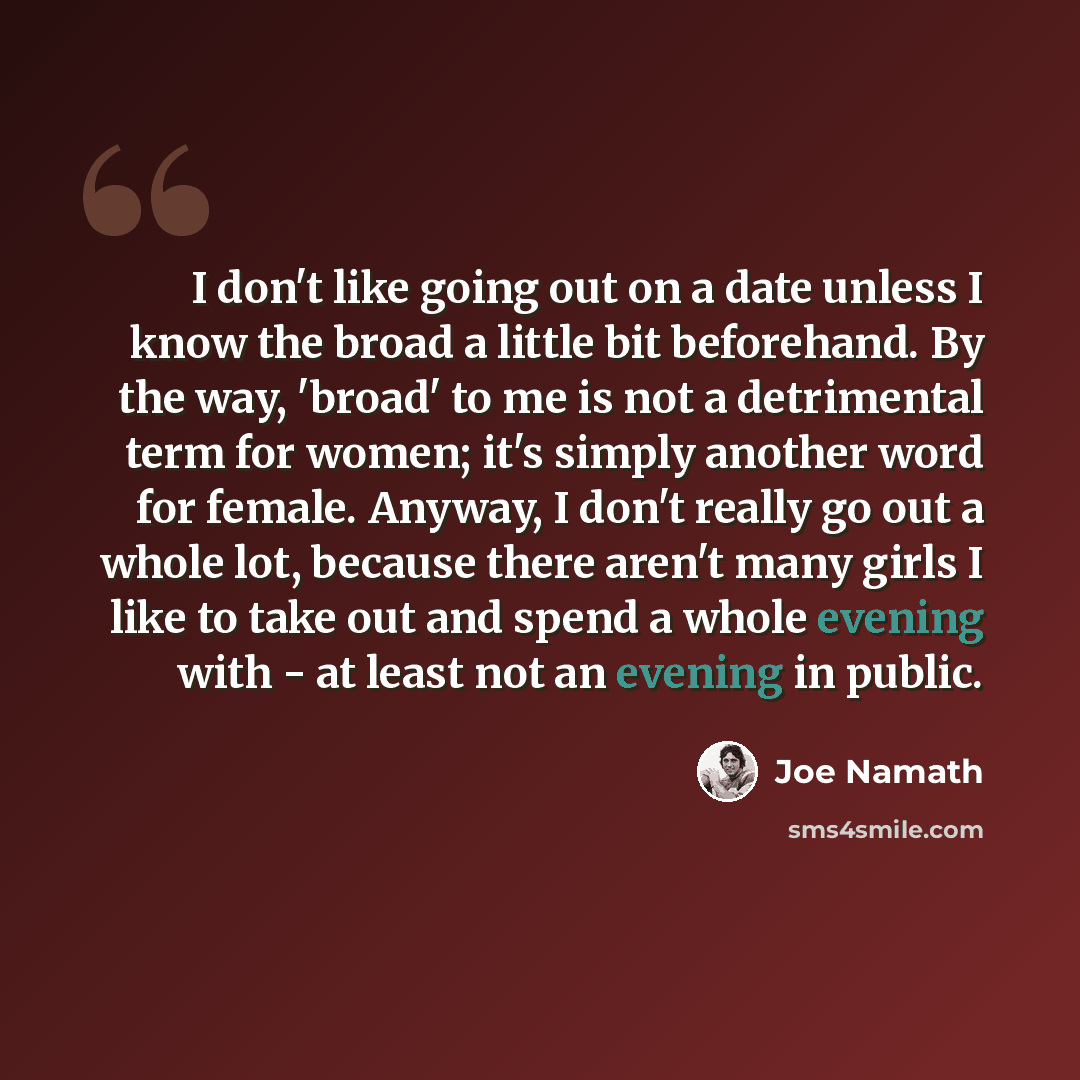 “I don't like going out on a date unless I know the broad a little bit beforehand. By the way, 'broad' to me is not a detrimental term for women; it's simply another word for female. Anyway, I don't really go out a whole lot, because there aren't many girls I like to take out and spend a whole…” quote by Joe Namath