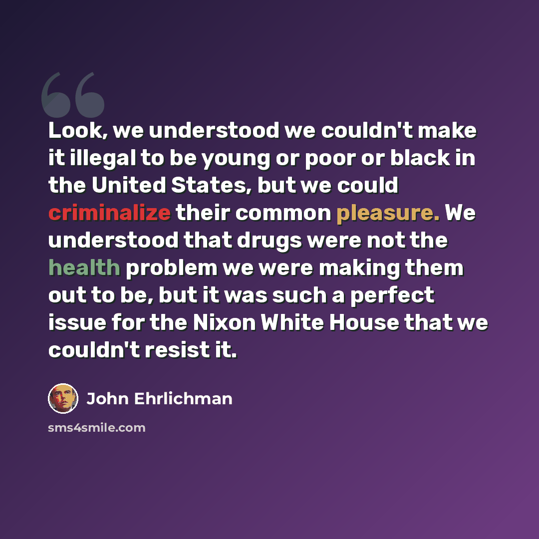 “Look, we understood we couldn't make it illegal to be young or poor or black in the United States, but we could criminalize their common pleasure. We understood that drugs were not the health problem we were making them out to be, but it was such a perfect issue for the Nixon White House that we…” quote by John Ehrlichman
