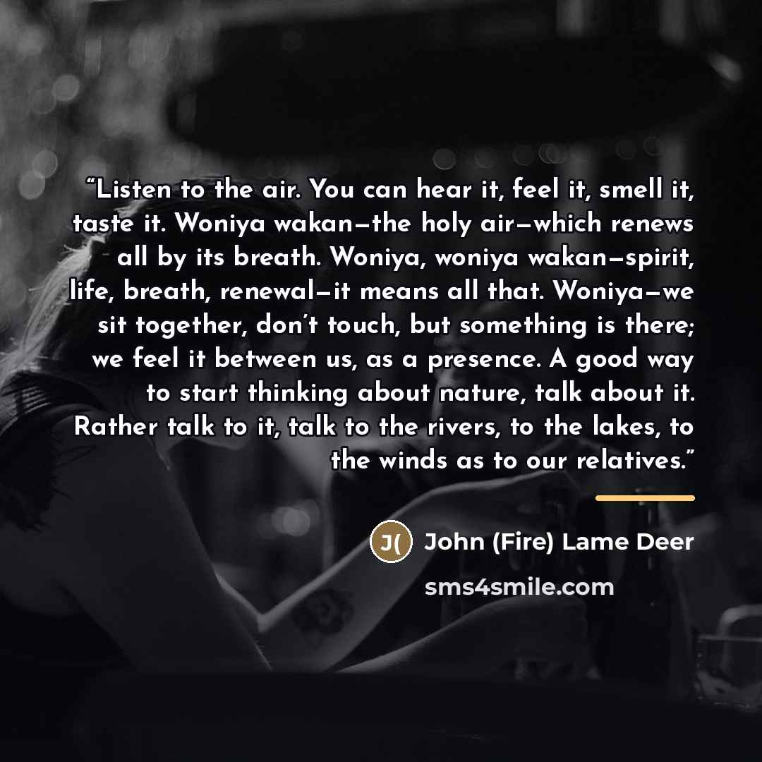 “Listen to the air. You can hear it, feel it, smell it, taste it. Woniya wakan—the holy air—which renews all by its breath. Woniya, woniya wakan—spirit, life, breath, renewal—it means all that. Woniya—we sit together, don’t touch, but something is there; we feel it between us, as a presence. A good…” quote by John (Fire) Lame Deer