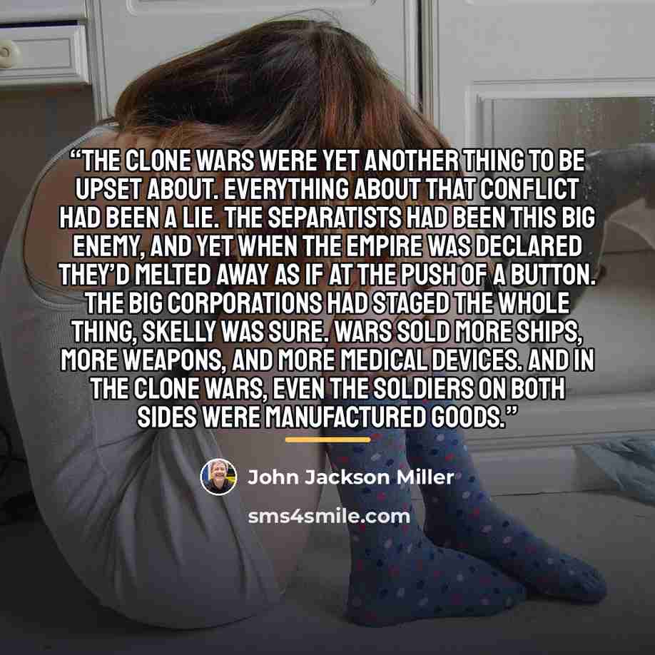 “The Clone Wars were yet another thing to be upset about. Everything about that conflict had been a lie. The Separatists had been this big enemy, and yet when the Empire was declared they’d melted away as if at the push of a button. The big corporations had staged the whole thing, Skelly was sure…” quote by John Jackson Miller