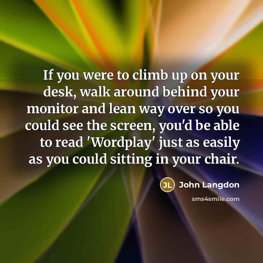 “If you were to climb up on your desk, walk around behind your monitor and lean way over so you could see the screen, you'd be able to read 'Wordplay' just as easily as you could sitting in your chair.” quote by John Langdon