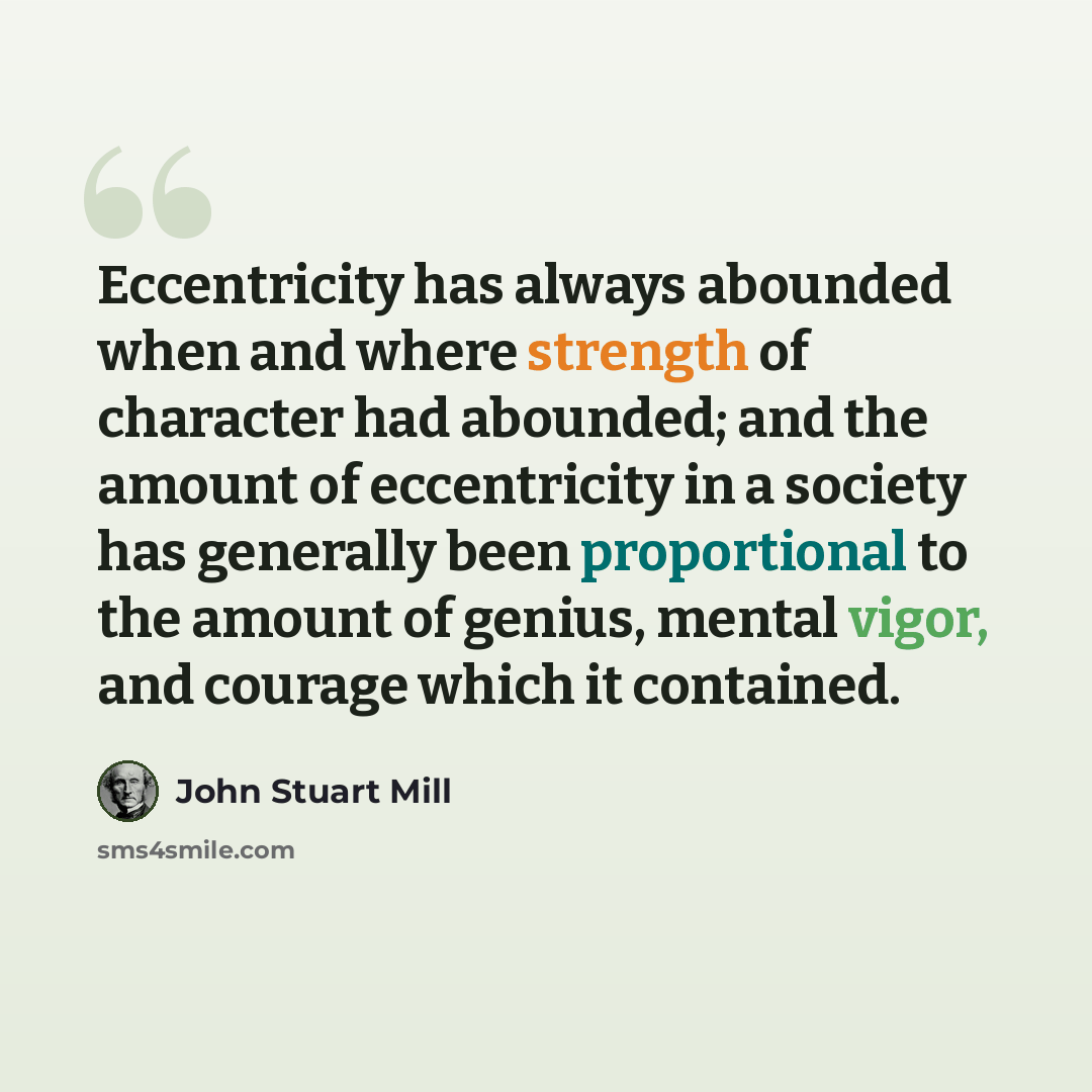“Eccentricity has always abounded when and where strength of character had abounded; and the amount of eccentricity in a society has generally been proportional to the amount of genius, mental vigor, and courage which it contained.” quote by John Stuart Mill