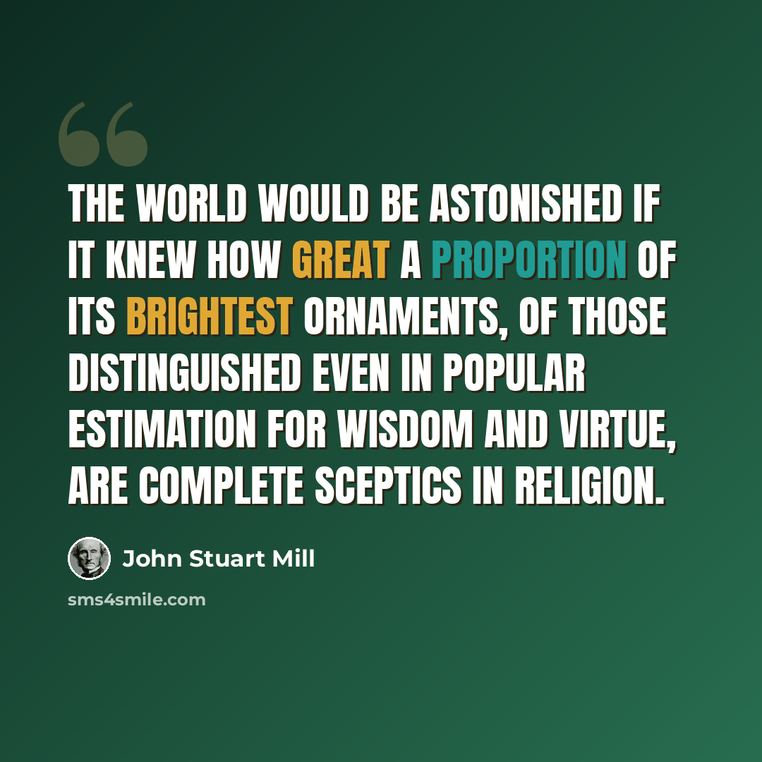 “The world would be astonished if it knew how great a proportion of its brightest ornaments, of those distinguished even in popular estimation for wisdom and virtue, are complete sceptics in religion.” quote by John Stuart Mill