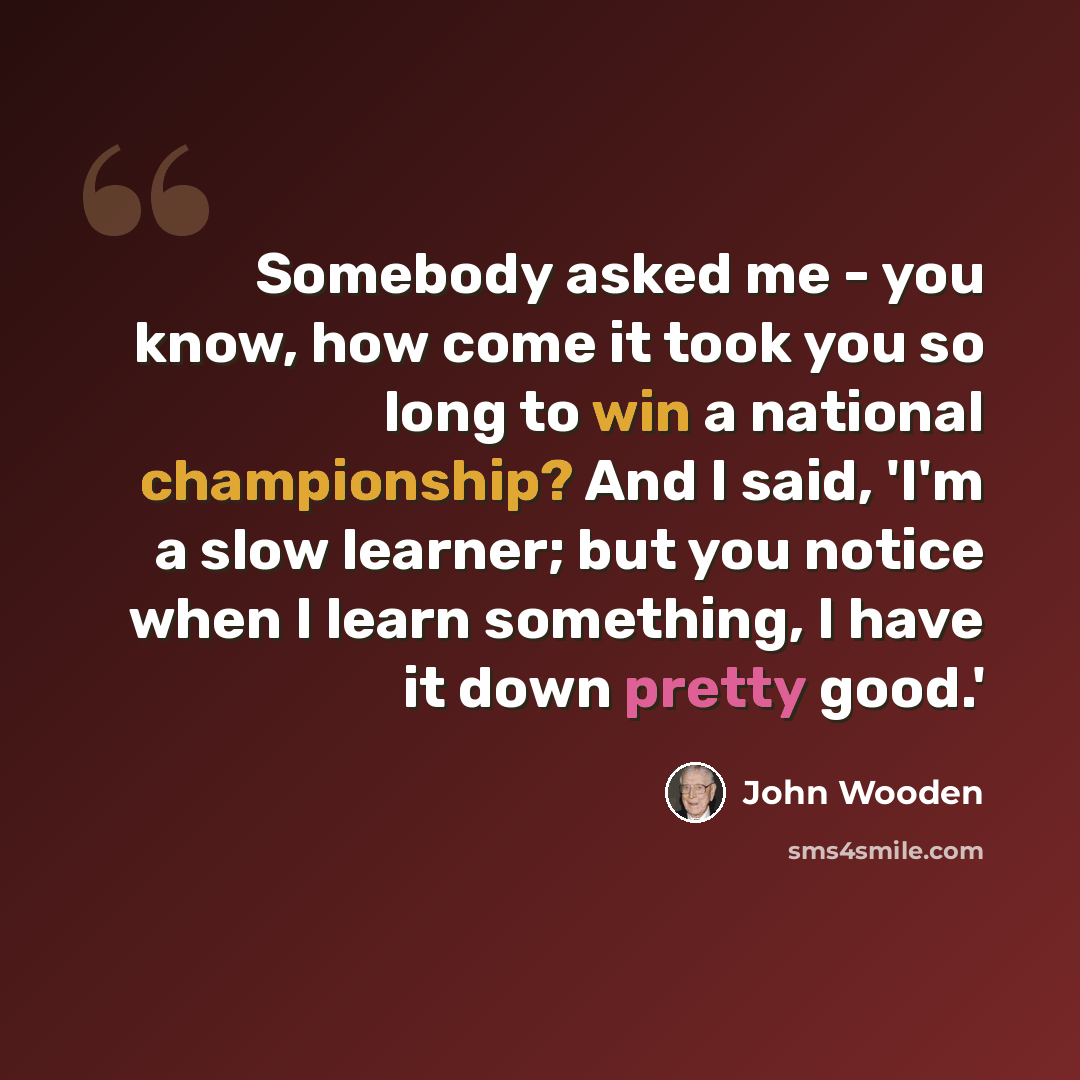 “Somebody asked me - you know, how come it took you so long to win a national championship? And I said, 'I'm a slow learner; but you notice when I learn something, I have it down pretty good.'” quote by John Wooden