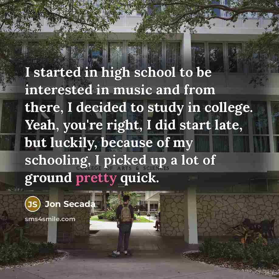 “I started in high school to be interested in music and from there, I decided to study in college. Yeah, you're right, I did start late, but luckily, because of my schooling, I picked up a lot of ground pretty quick.” quote by Jon Secada