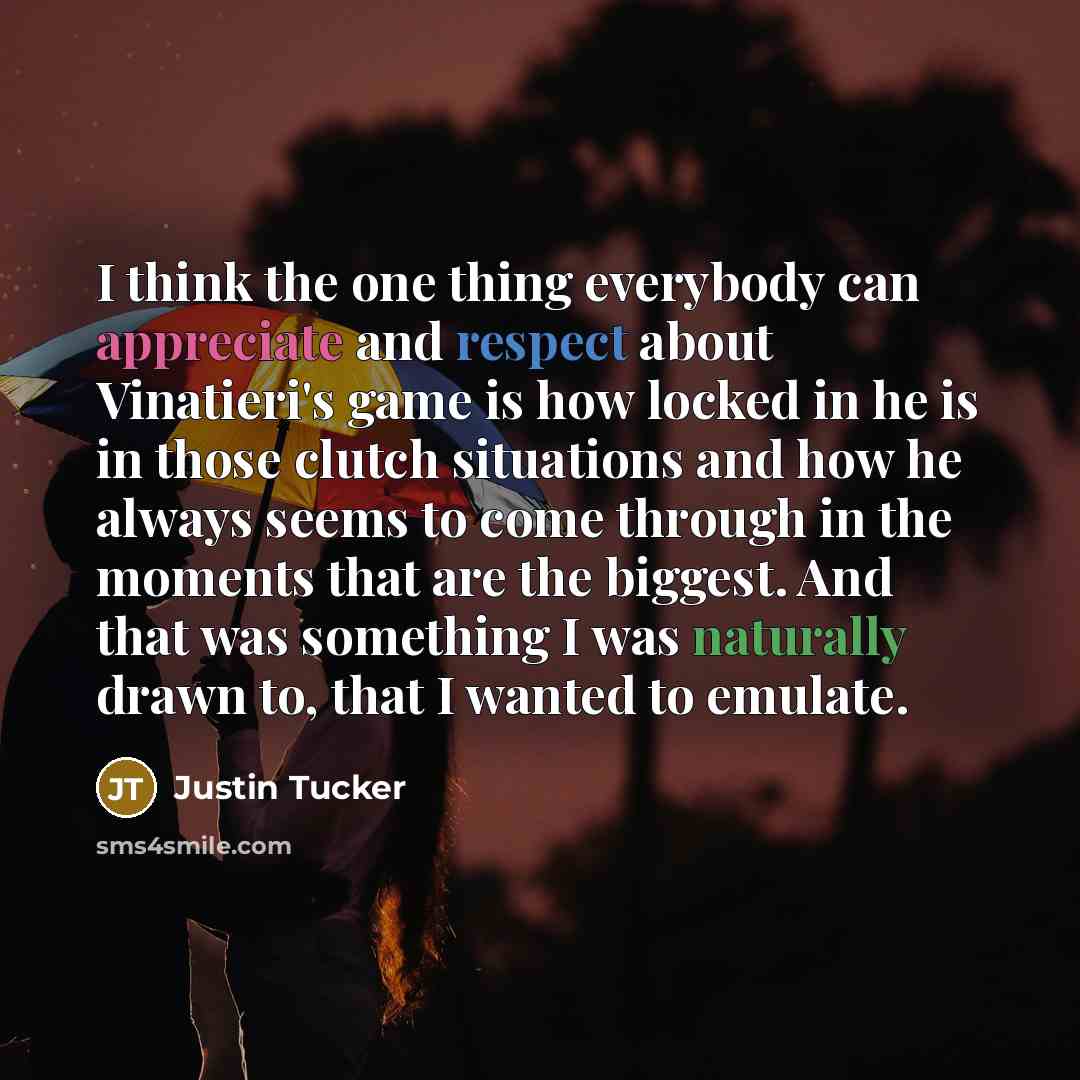 “I think the one thing everybody can appreciate and respect about Vinatieri's game is how locked in he is in those clutch situations and how he always seems to come through in the moments that are the biggest. And that was something I was naturally drawn to, that I wanted to emulate.” quote by Justin Tucker