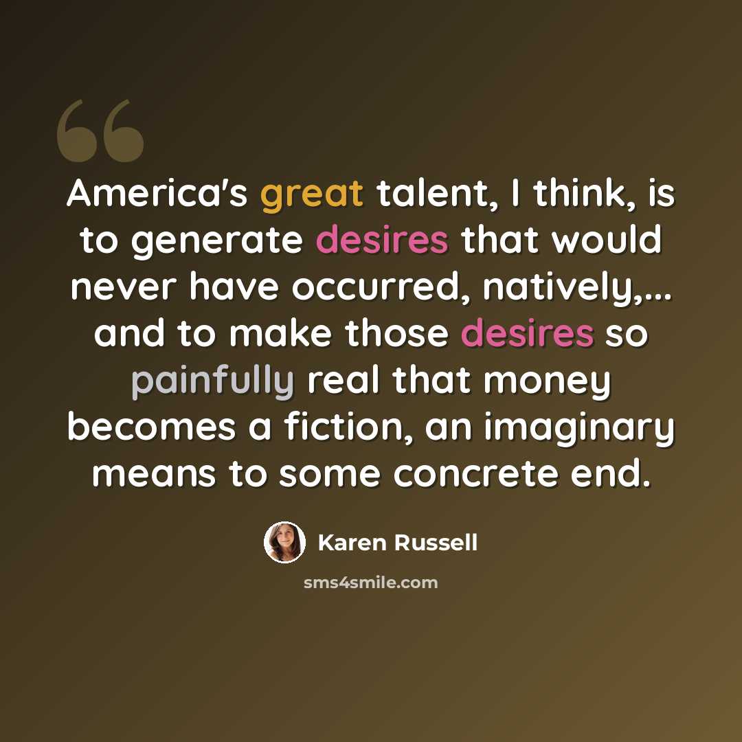 “America's great talent, I think, is to generate desires that would never have occurred, natively,... and to make those desires so painfully real that money becomes a fiction, an imaginary means to some concrete end.” quote by Karen Russell