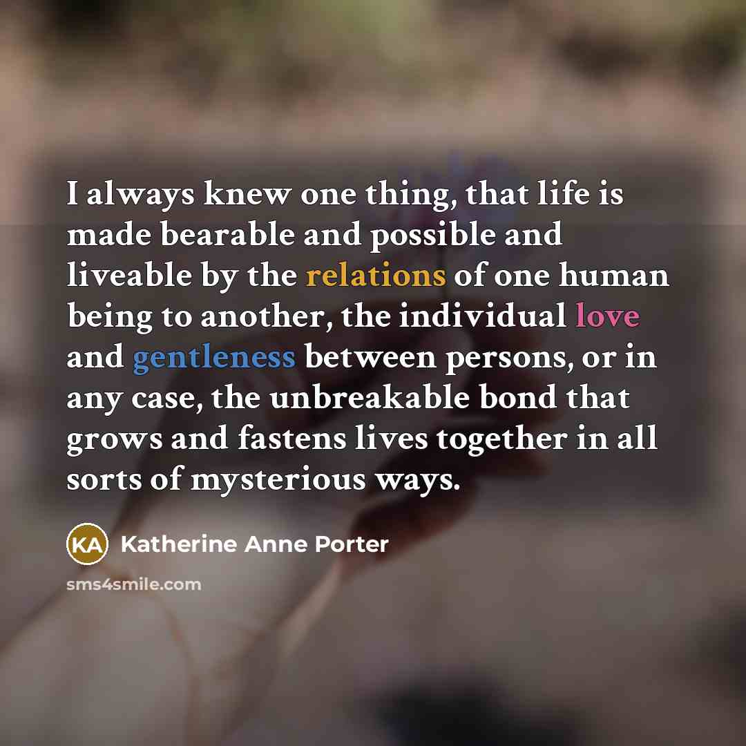 “I always knew one thing, that life is made bearable and possible and liveable by the relations of one human being to another, the individual love and gentleness between persons, or in any case, the unbreakable bond that grows and fastens lives together in all sorts of mysterious ways.” quote by Katherine Anne Porter