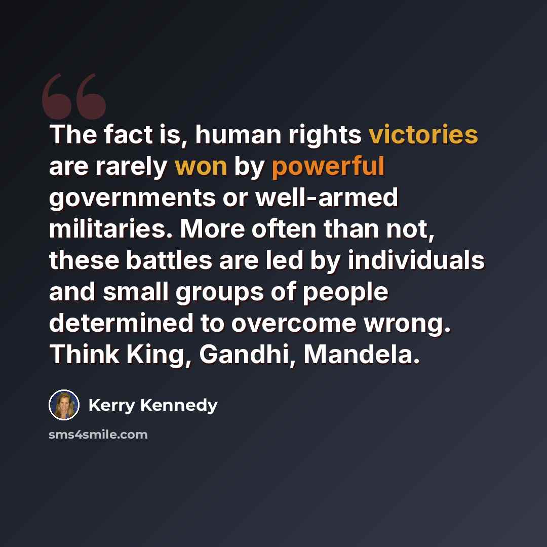 “The fact is, human rights victories are rarely won by powerful governments or well-armed militaries. More often than not, these battles are led by individuals and small groups of people determined to overcome wrong. Think King, Gandhi, Mandela.” quote by Kerry Kennedy