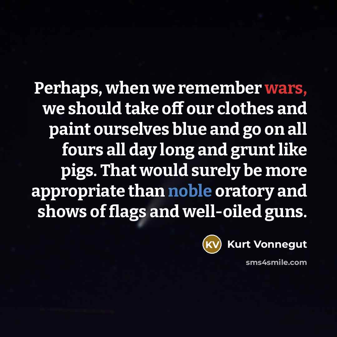“Perhaps, when we remember wars, we should take off our clothes and paint ourselves blue and go on all fours all day long and grunt like pigs. That would surely be more appropriate than noble oratory and shows of flags and well-oiled guns.” quote by Kurt Vonnegut