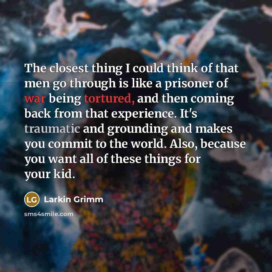 “The closest thing I could think of that men go through is like a prisoner of war being tortured, and then coming back from that experience. It's traumatic and grounding and makes you commit to the world. Also, because you want all of these things for your kid.” quote by Larkin Grimm