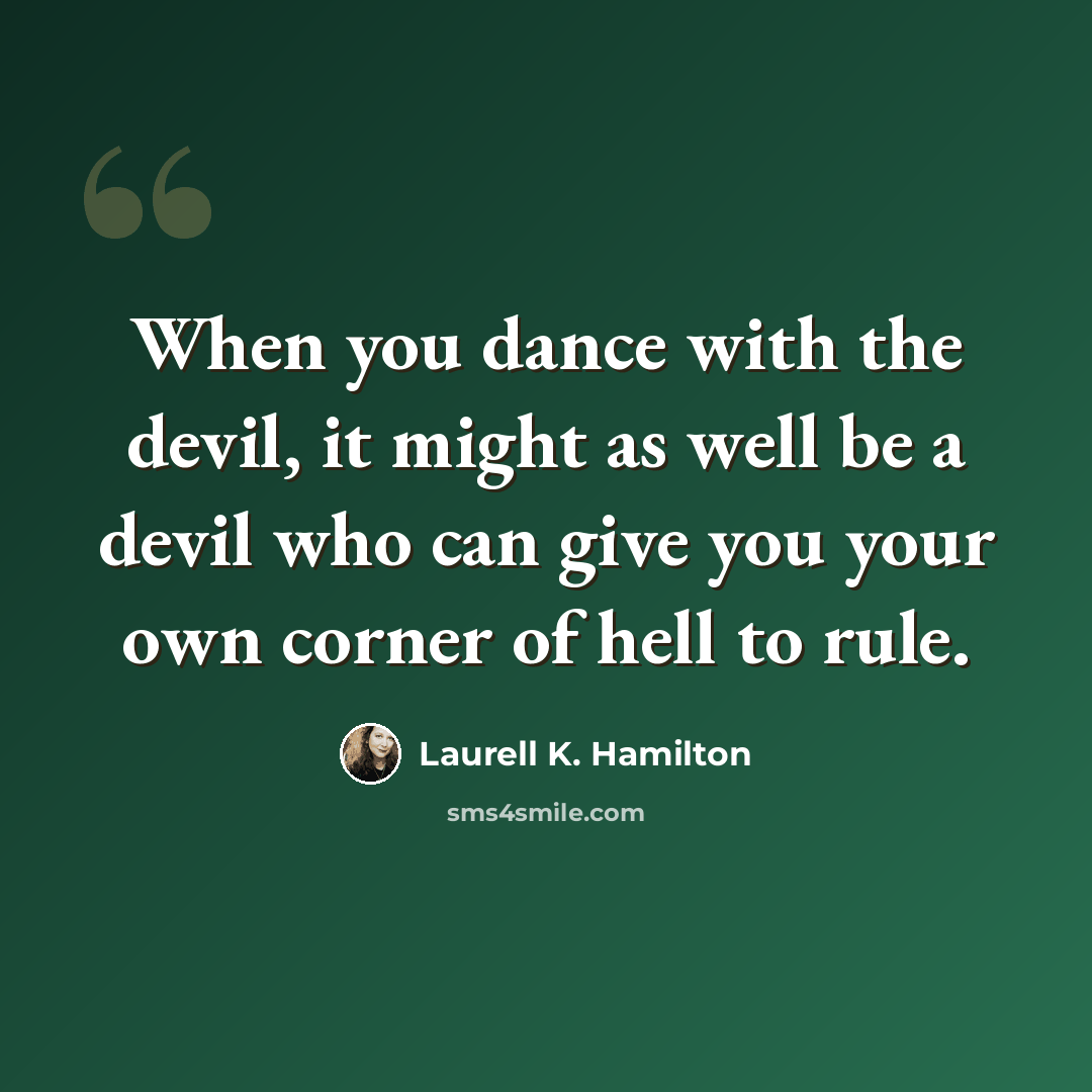 “When you dance with the devil, it might as well be a devil who can give you your own corner of hell to rule.” quote by Laurell K. Hamilton