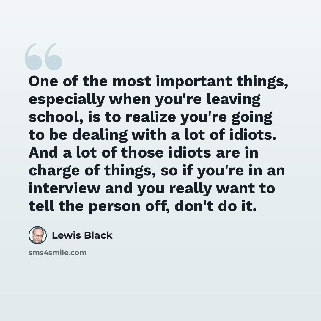 “One of the most important things, especially when you're leaving school, is to realize you're going to be dealing with a lot of idiots. And a lot of those idiots are in charge of things, so if you're in an interview and you really want to tell the person off, don't do it.” quote by Lewis Black