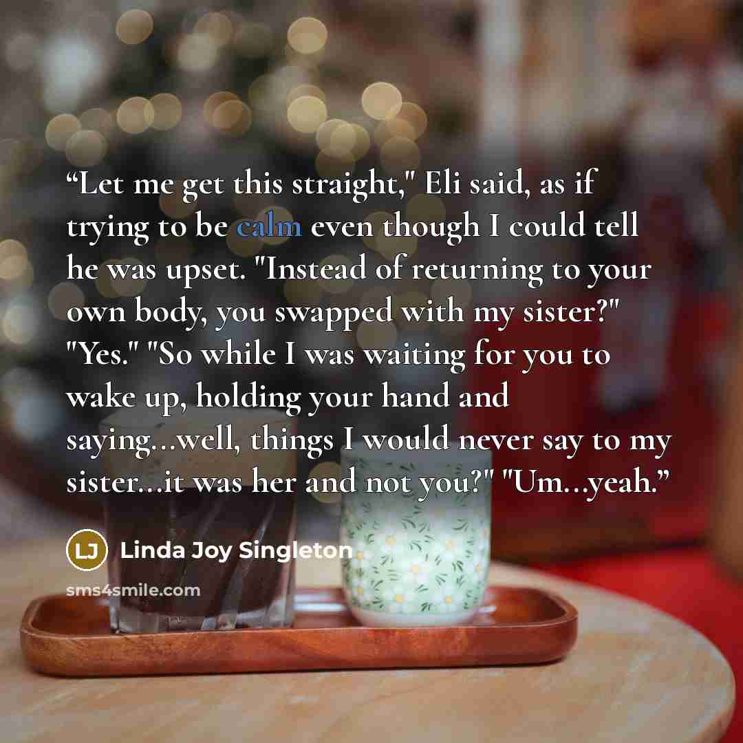 “Let me get this straight," Eli said, as if trying to be calm even though I could tell he was upset. "Instead of returning to your own body, you swapped with my sister?" "Yes." "So while I was waiting for you to wake up, holding your hand and saying...well, things I would never say to my…” quote by Linda Joy Singleton