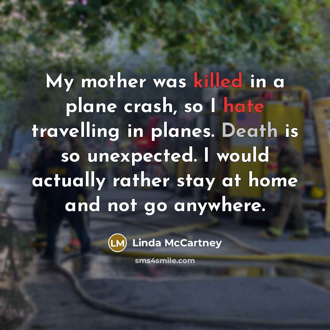 “My mother was killed in a plane crash, so I hate travelling in planes. Death is so unexpected. I would actually rather stay at home and not go anywhere.” quote by Linda McCartney