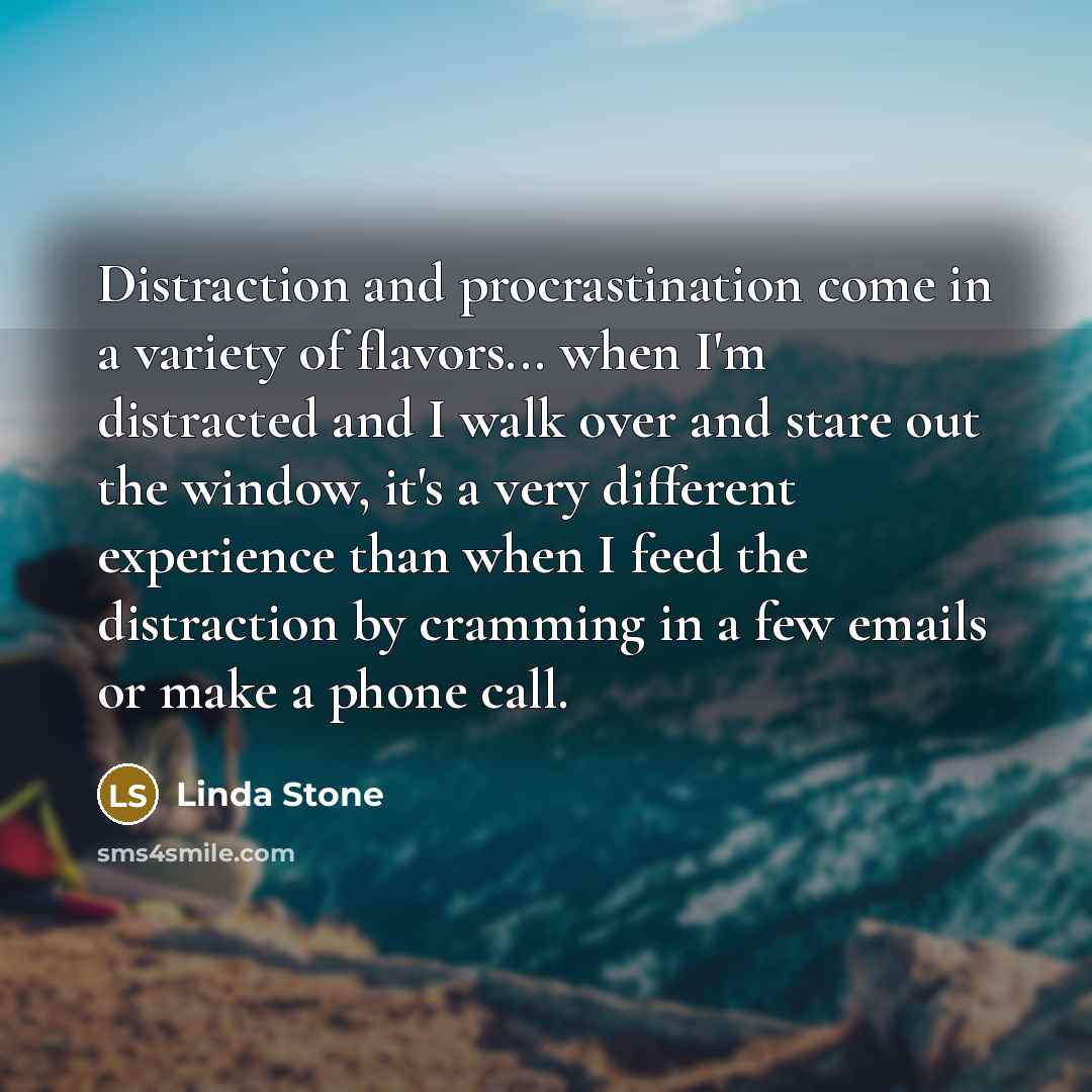 “Distraction and procrastination come in a variety of flavors... when I'm distracted and I walk over and stare out the window, it's a very different experience than when I feed the distraction by cramming in a few emails or make a phone call.” quote by Linda Stone
