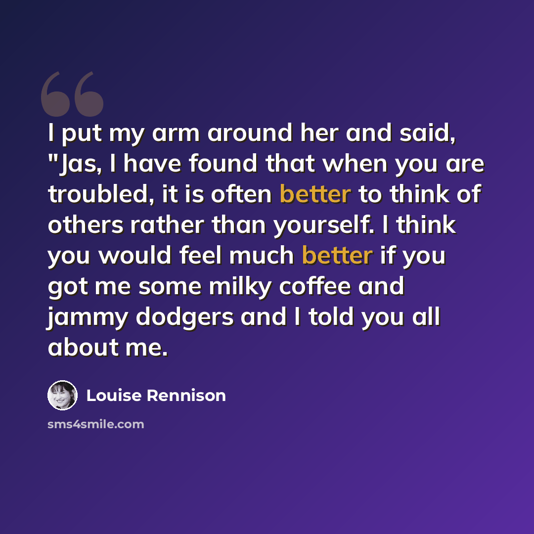“I put my arm around her and said, "Jas, I have found that when you are troubled, it is often better to think of others rather than yourself. I think you would feel much better if you got me some milky coffee and jammy dodgers and I told you all about me.” quote by Louise Rennison