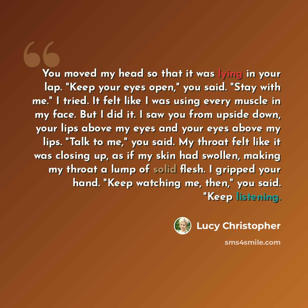 “You moved my head so that it was lying in your lap. "Keep your eyes open," you said. "Stay with me." I tried. It felt like I was using every muscle in my face. But I did it. I saw you from upside down, your lips above my eyes and your eyes above my lips. "Talk to me," you said. My throat felt like…” quote by Lucy Christopher