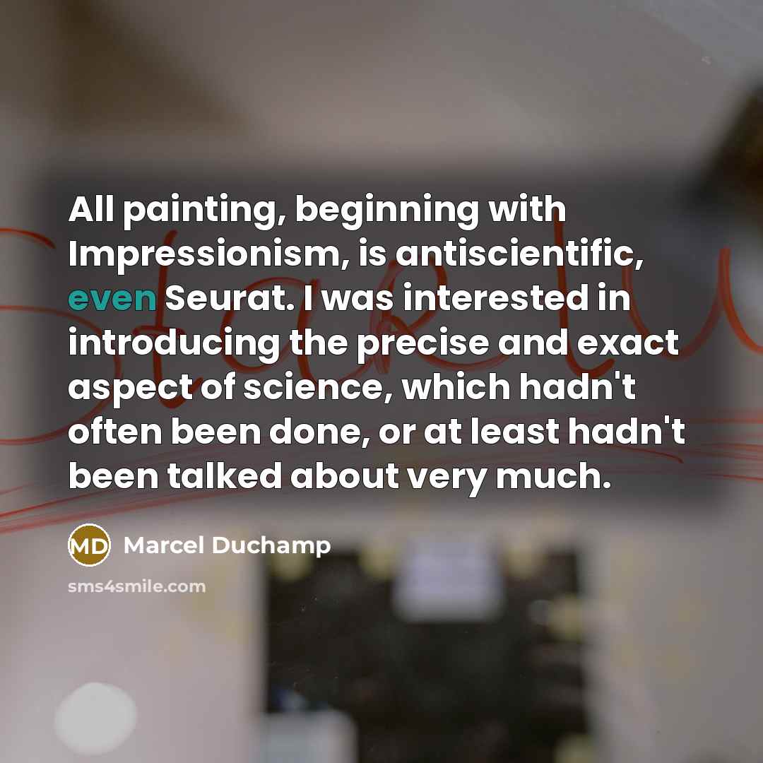 “All painting, beginning with Impressionism, is antiscientific, even Seurat. I was interested in introducing the precise and exact aspect of science, which hadn't often been done, or at least hadn't been talked about very much.” quote by Marcel Duchamp