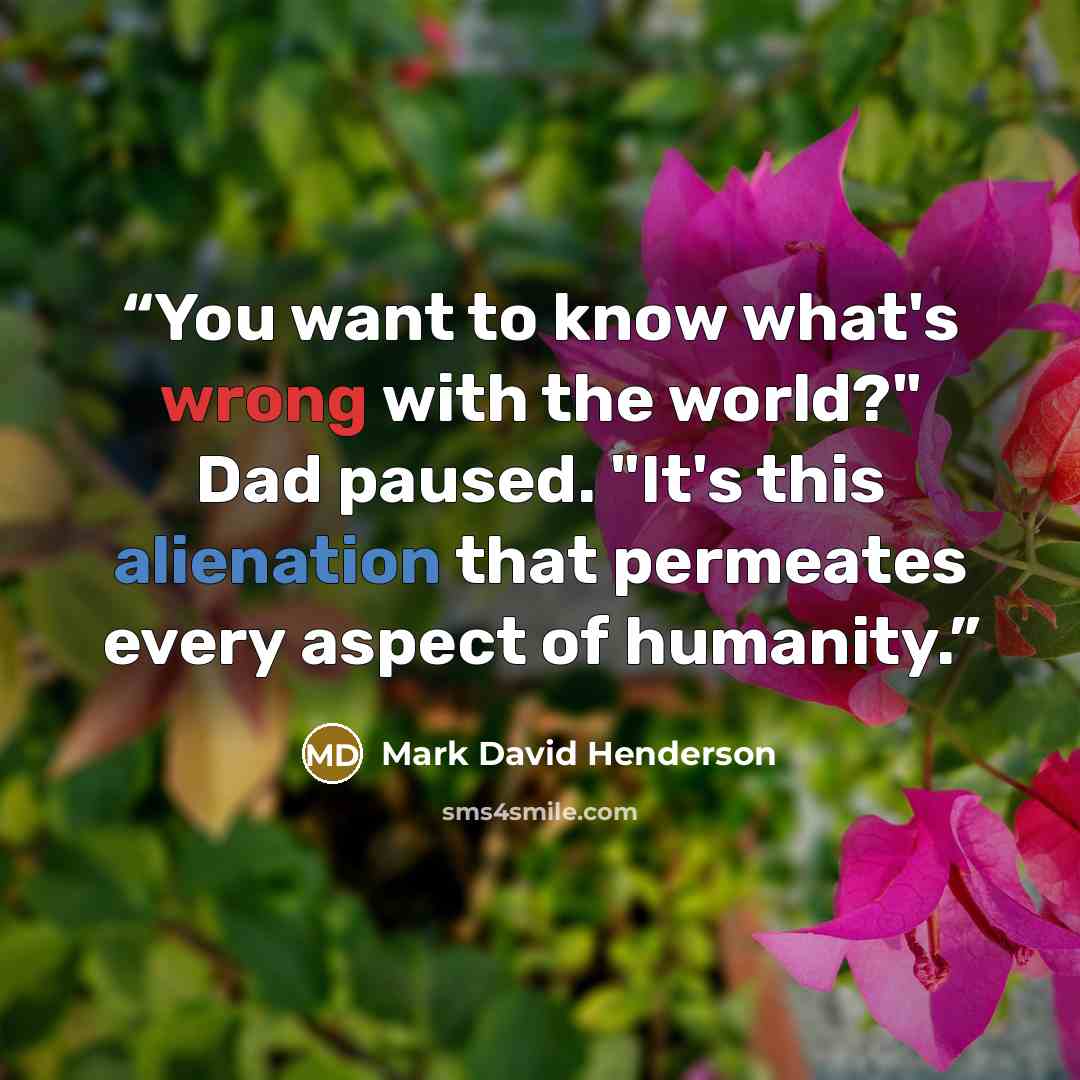 “You want to know what's wrong with the world?" Dad paused. "It's this alienation that permeates every aspect of humanity.” quote by Mark David Henderson