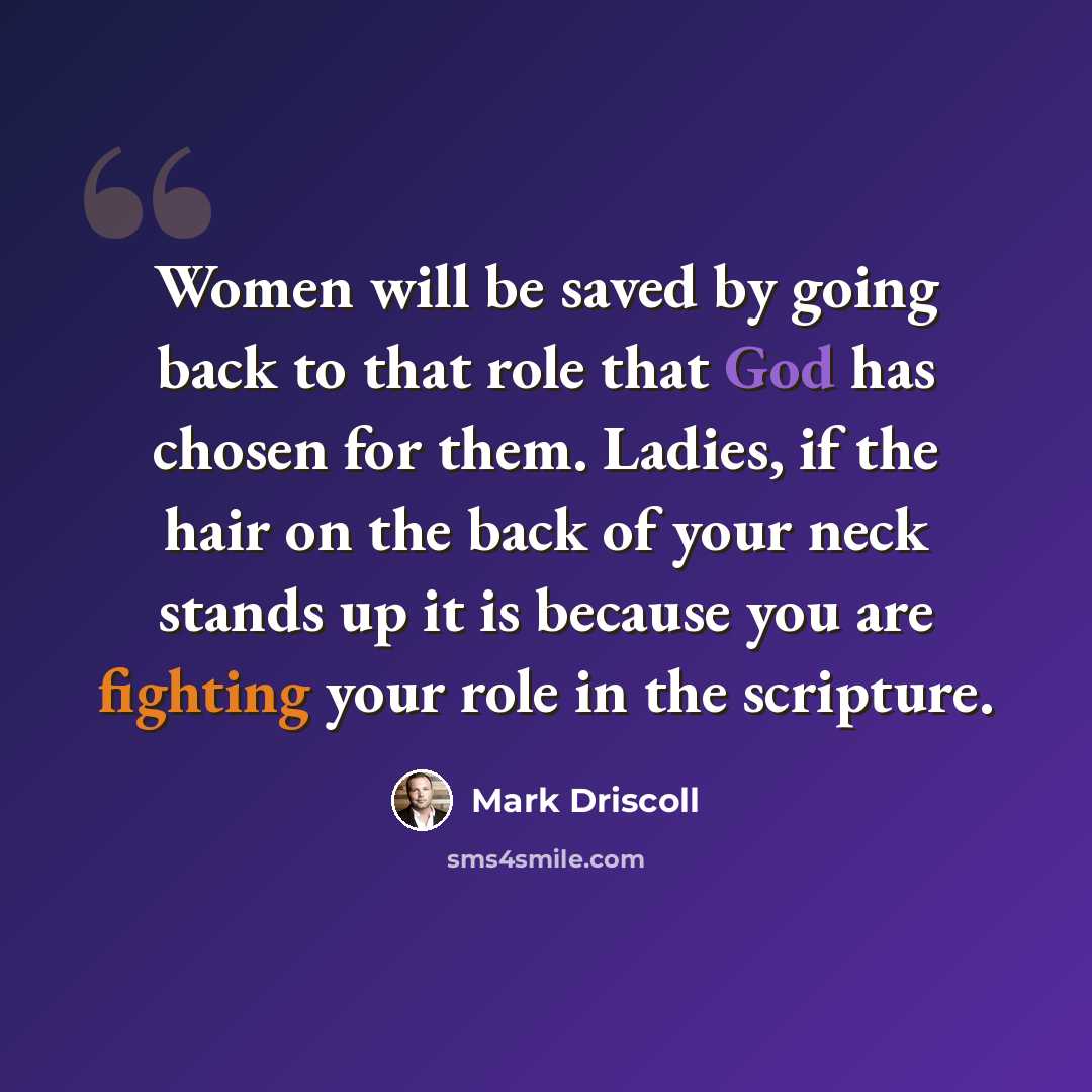 “Women will be saved by going back to that role that God has chosen for them. Ladies, if the hair on the back of your neck stands up it is because you are fighting your role in the scripture.” quote by Mark Driscoll