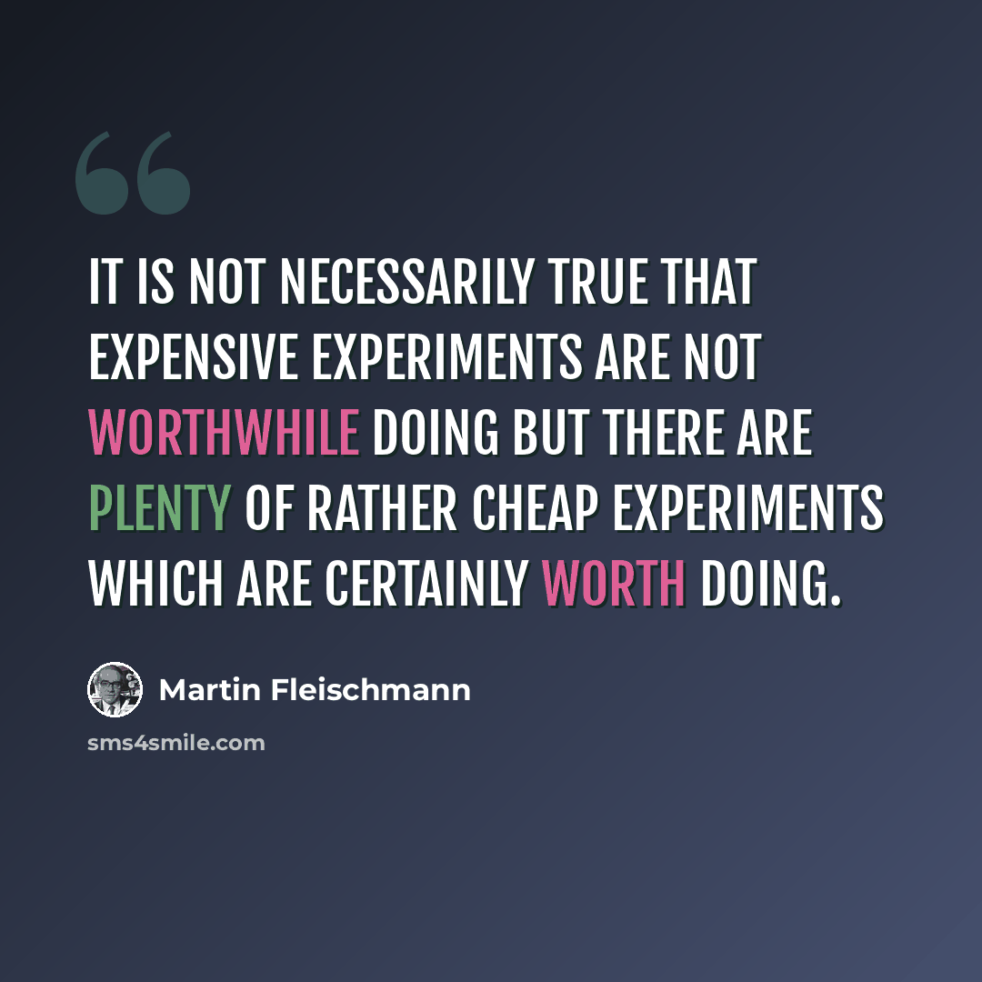“It is not necessarily true that expensive experiments are not worthwhile doing but there are plenty of rather cheap experiments which are certainly worth doing.” quote by Martin Fleischmann