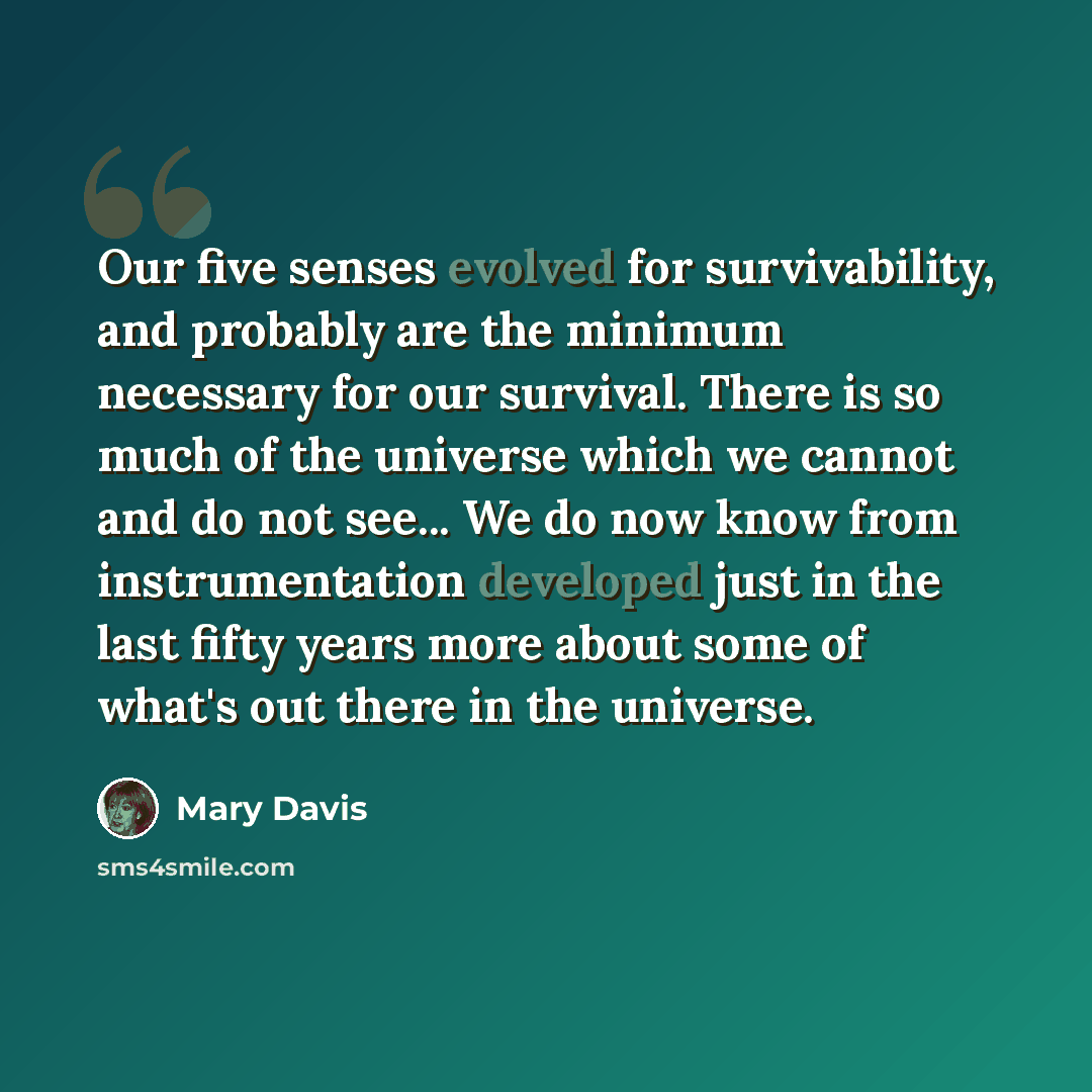 “Our five senses evolved for survivability, and probably are the minimum necessary for our survival. There is so much of the universe which we cannot and do not see... We do now know from instrumentation developed just in the last fifty years more about some of what's out there in the universe.” quote by Mary Davis