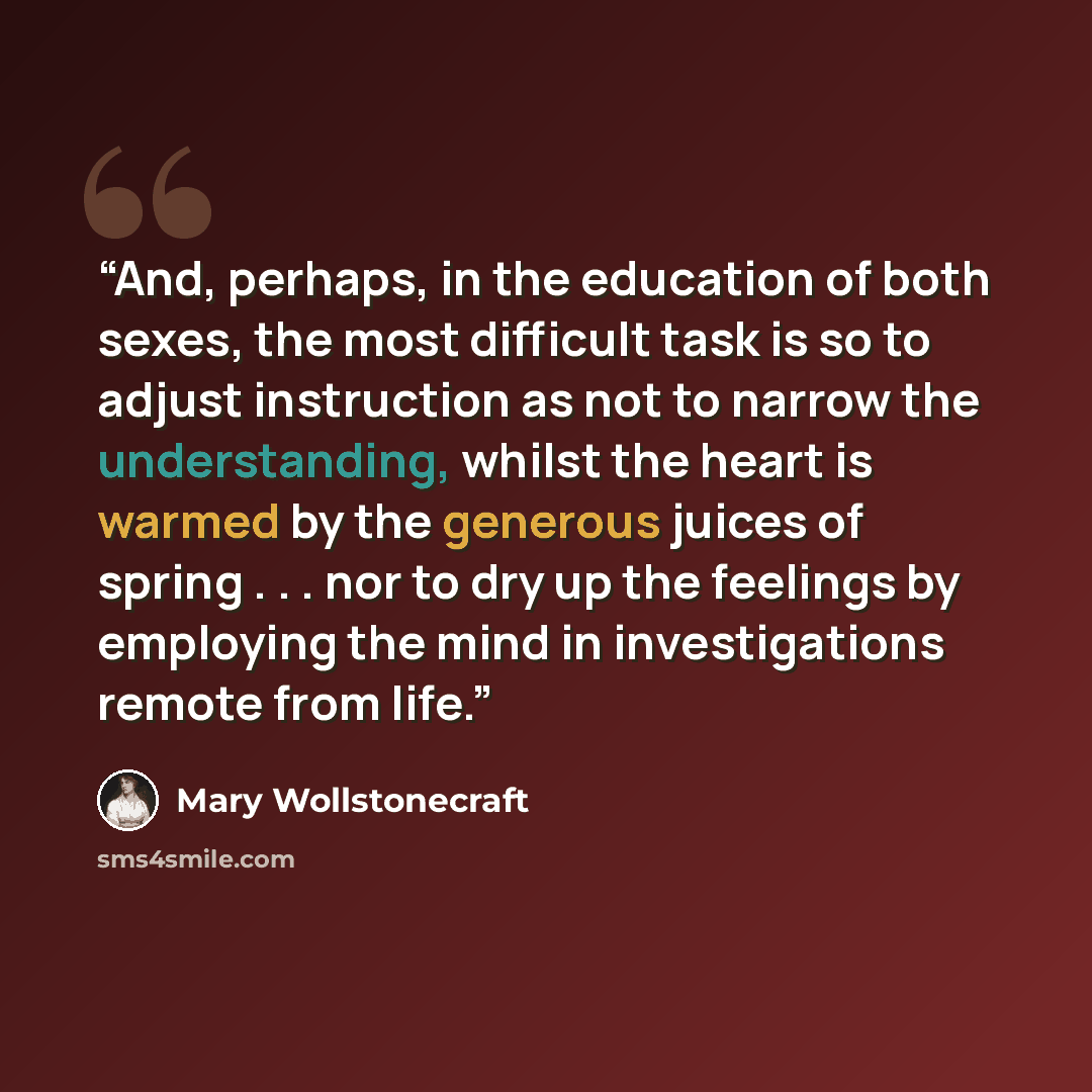 “And, perhaps, in the education of both sexes, the most difficult task is so to adjust instruction as not to narrow the understanding, whilst the heart is warmed by the generous juices of spring . . . nor to dry up the feelings by employing the mind in investigations remote from life.” quote by Mary Wollstonecraft