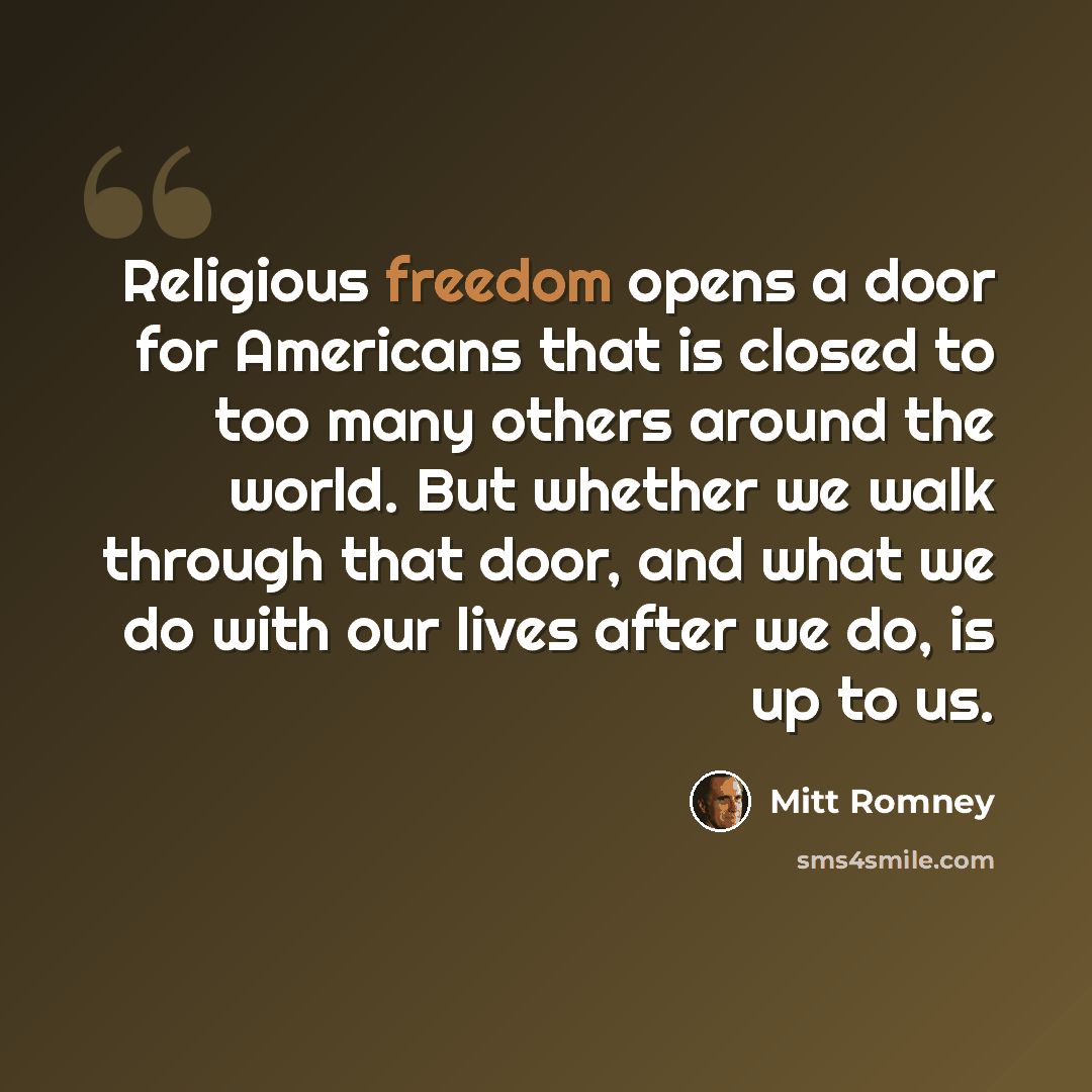 “Religious freedom opens a door for Americans that is closed to too many others around the world. But whether we walk through that door, and what we do with our lives after we do, is up to us.” quote by Mitt Romney