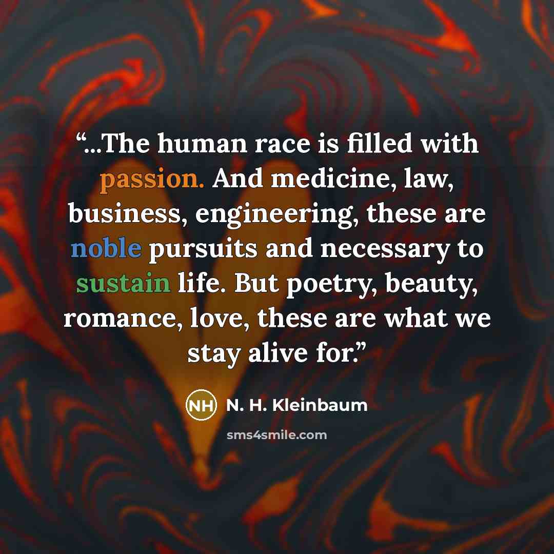 “...The human race is filled with passion. And medicine, law, business, engineering, these are noble pursuits and necessary to sustain life. But poetry, beauty, romance, love, these are what we stay alive for.” quote by N. H. Kleinbaum