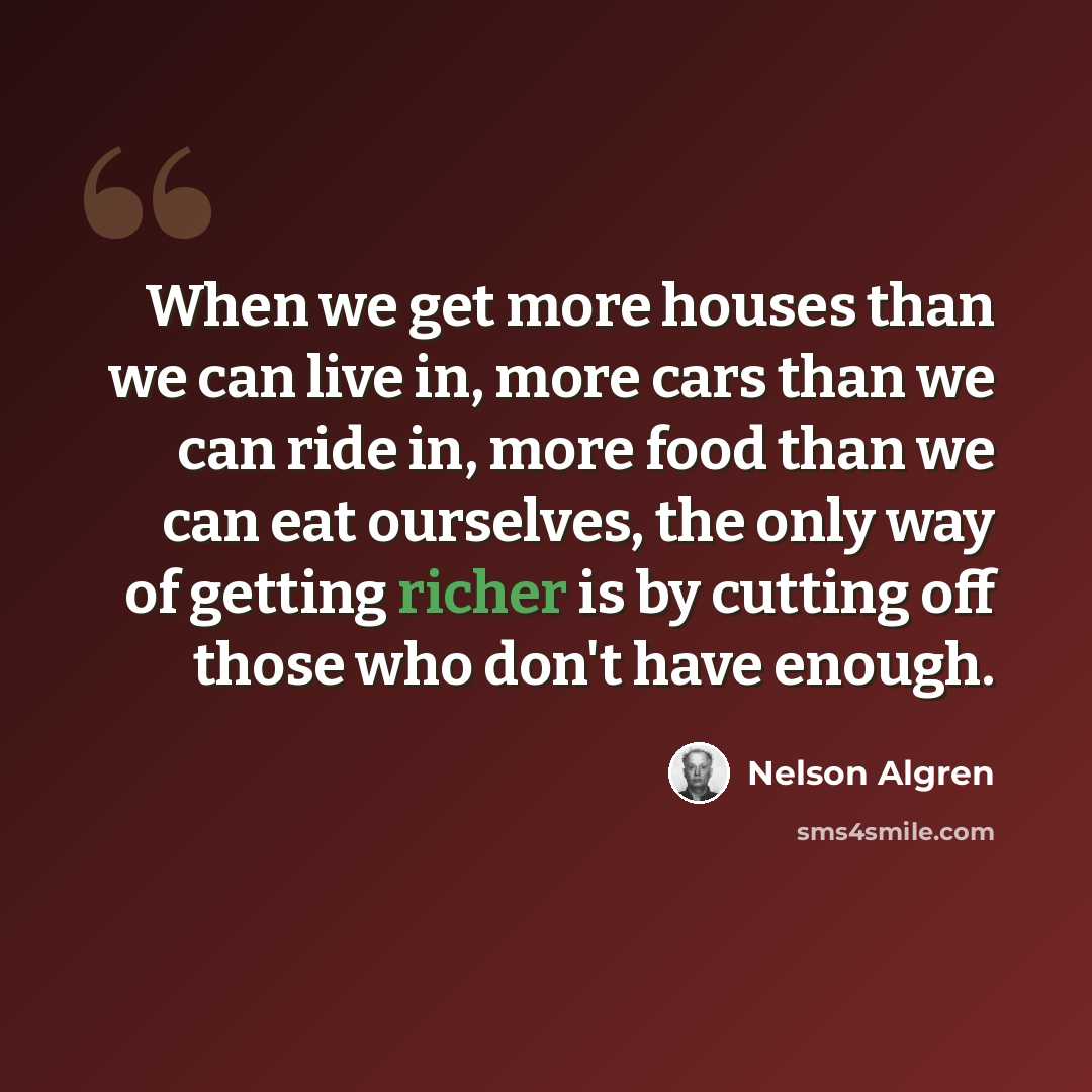 “When we get more houses than we can live in, more cars than we can ride in, more food than we can eat ourselves, the only way of getting richer is by cutting off those who don't have enough.” quote by Nelson Algren