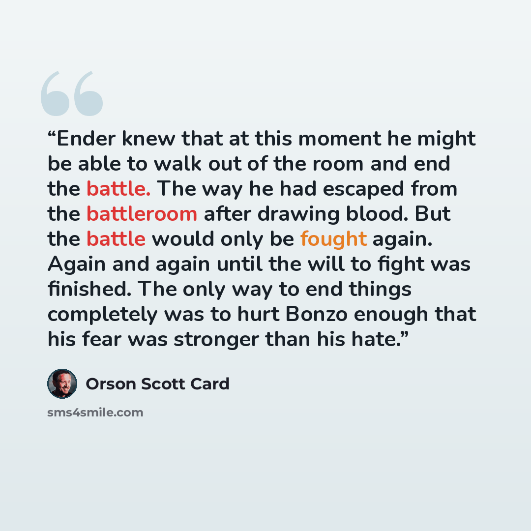 “Ender knew that at this moment he might be able to walk out of the room and end the battle. The way he had escaped from the battleroom after drawing blood. But the battle would only be fought again. Again and again until the will to fight was finished. The only way to end things completely was to…” quote by Orson Scott Card