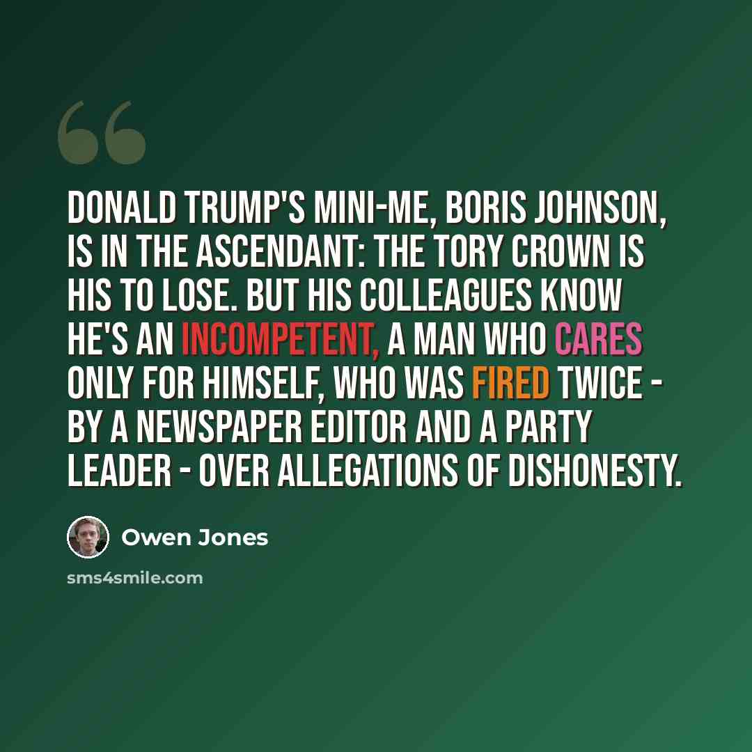 “Donald Trump's mini-me, Boris Johnson, is in the ascendant: the Tory crown is his to lose. But his colleagues know he's an incompetent, a man who cares only for himself, who was fired twice - by a newspaper editor and a party leader - over allegations of dishonesty.” quote by Owen Jones