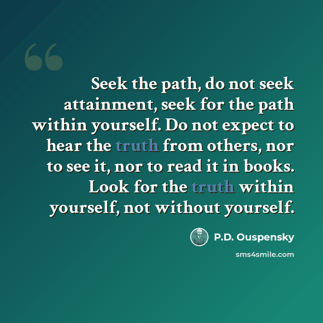 “Seek the path, do not seek attainment, seek for the path within yourself. Do not expect to hear the truth from others, nor to see it, nor to read it in books. Look for the truth within yourself, not without yourself.” quote by P.D. Ouspensky