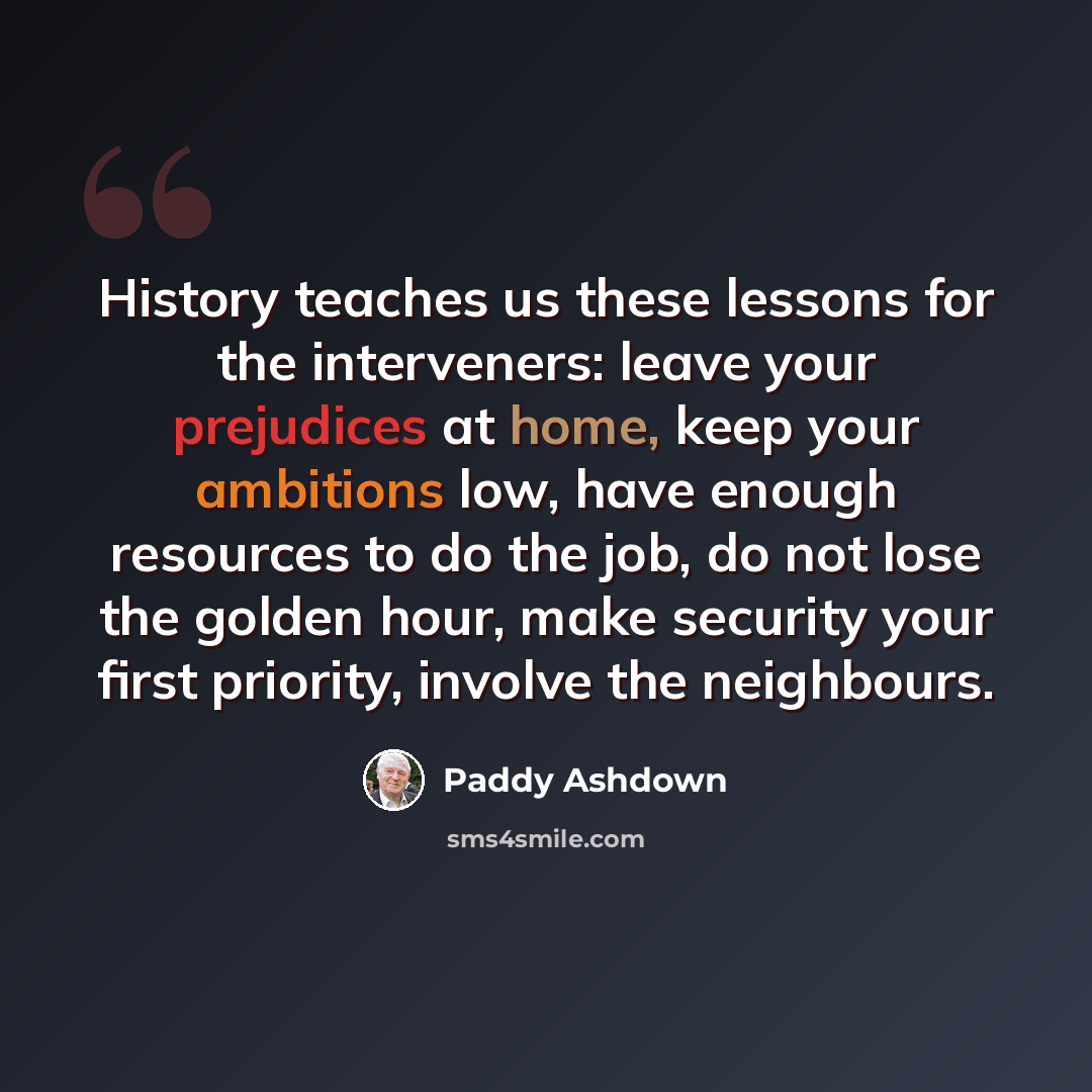 “History teaches us these lessons for the interveners: leave your prejudices at home, keep your ambitions low, have enough resources to do the job, do not lose the golden hour, make security your first priority, involve the neighbours.” quote by Paddy Ashdown
