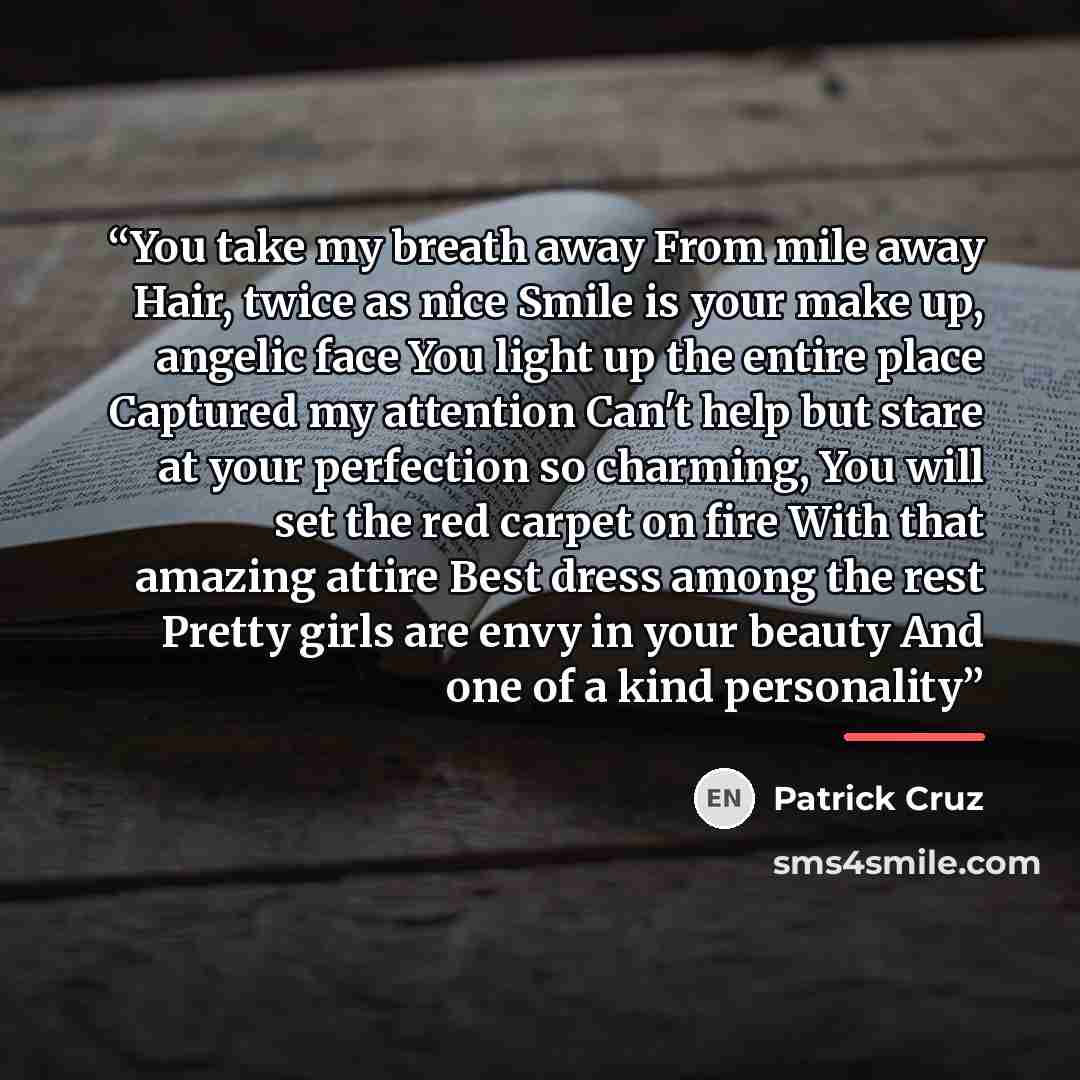 “You take my breath away From mile away Hair, twice as nice Smile is your make up, angelic face You light up the entire place Captured my attention Can't help but stare at your perfection so charming, You will set the red carpet on fire With that amazing attire Best dress among the rest Pretty…” quote by Patrick Cruz