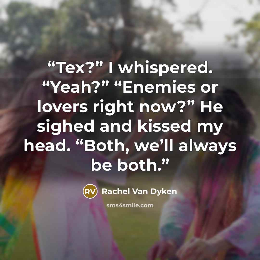 “Tex?” I whispered. “Yeah?” “Enemies or lovers right now?” He sighed and kissed my head. “Both, we’ll always be both.” quote by Rachel Van Dyken