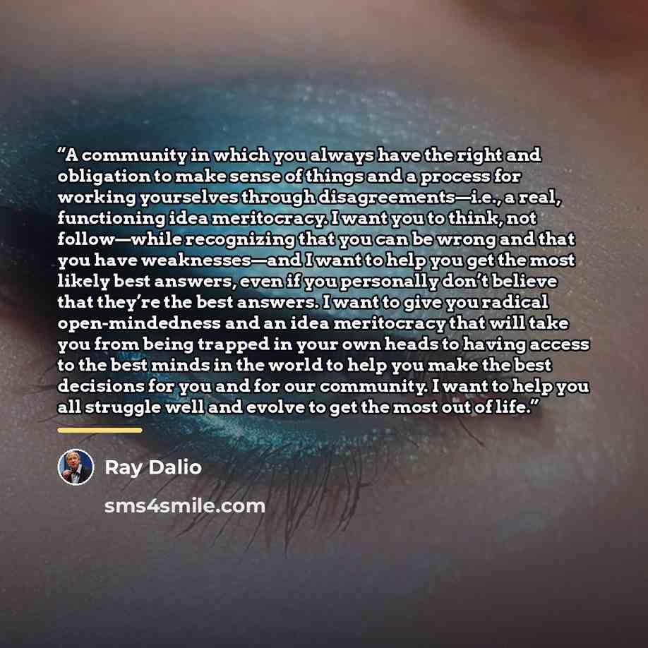 “A community in which you always have the right and obligation to make sense of things and a process for working yourselves through disagreements—i.e., a real, functioning idea meritocracy. I want you to think, not follow—while recognizing that you can be wrong and that you have weaknesses—and I…” quote by Ray Dalio