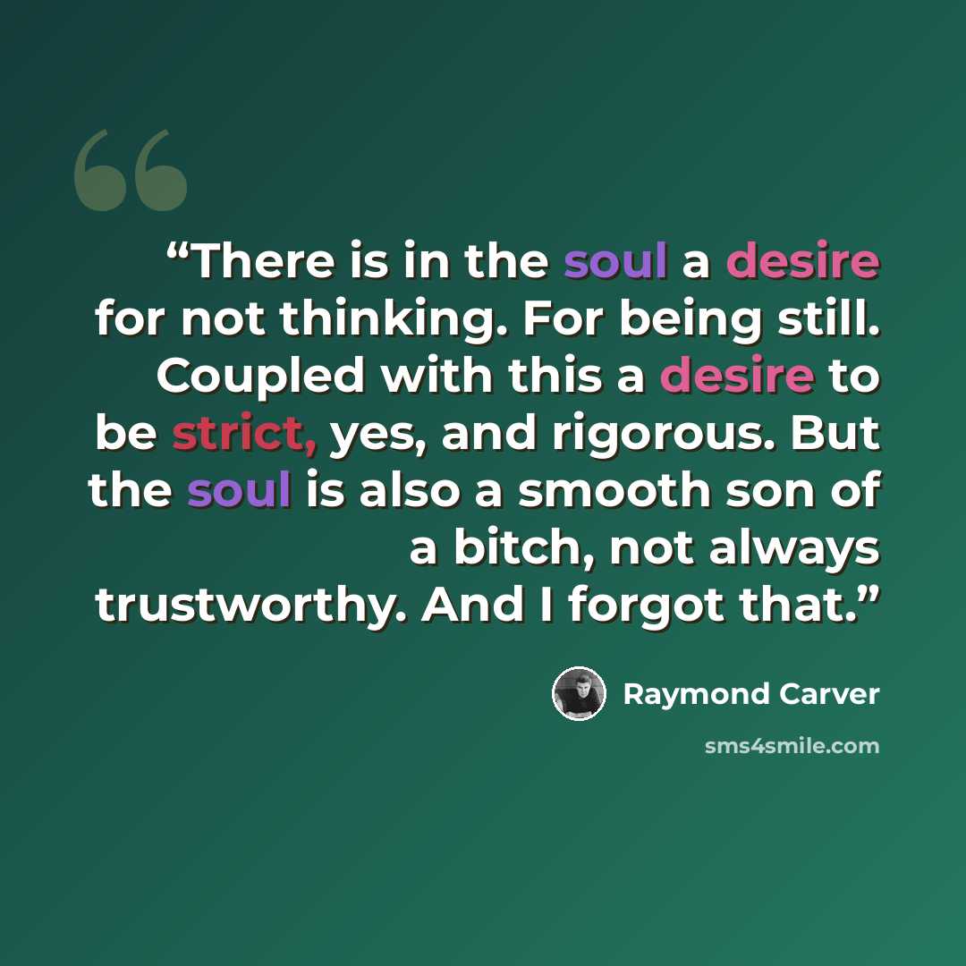 “There is in the soul a desire for not thinking. For being still. Coupled with this a desire to be strict, yes, and rigorous. But the soul is also a smooth son of a bitch, not always trustworthy. And I forgot that.” quote by Raymond Carver