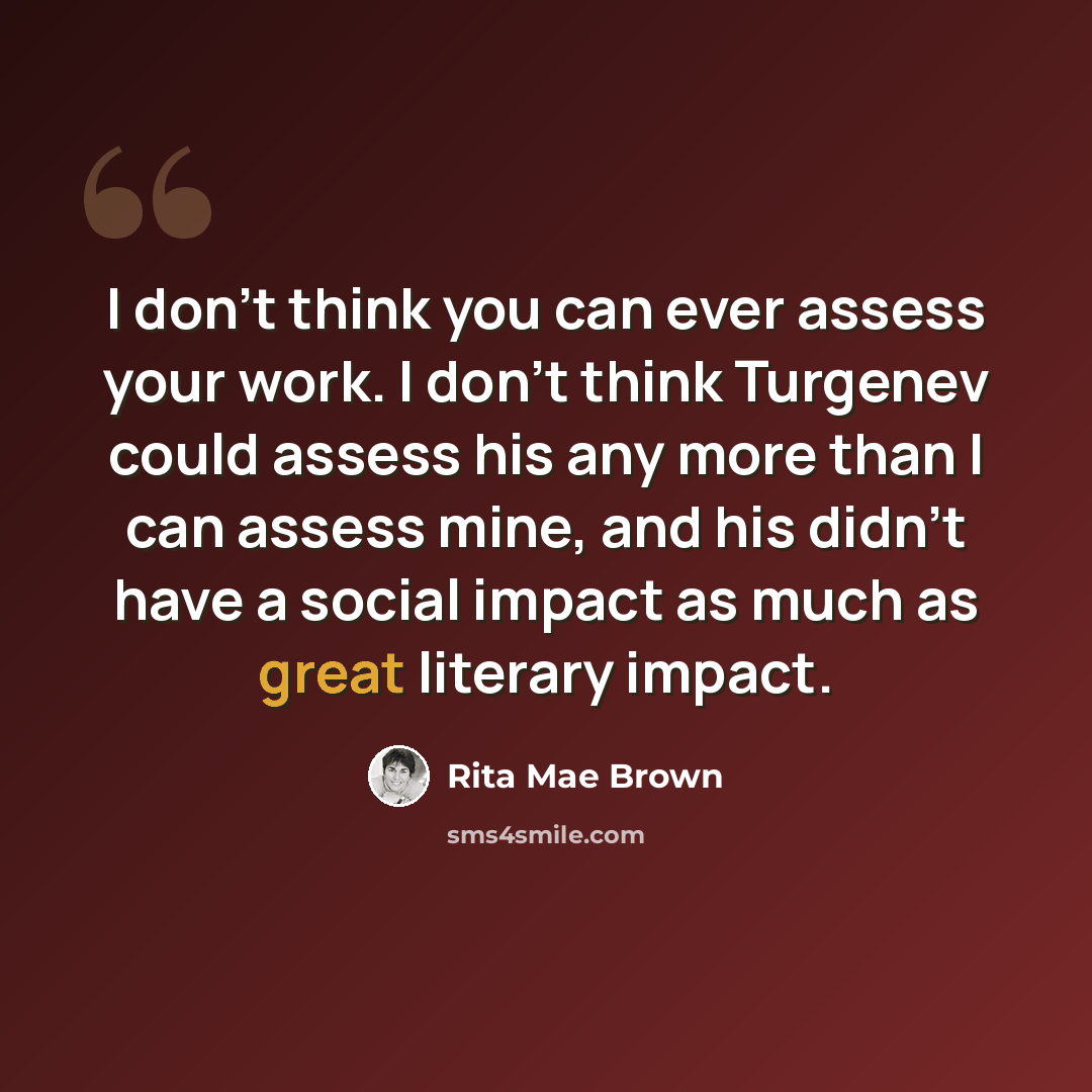 “I don't think you can ever assess your work. I don't think Turgenev could assess his any more than I can assess mine, and his didn't have a social impact as much as great literary impact.” quote by Rita Mae Brown