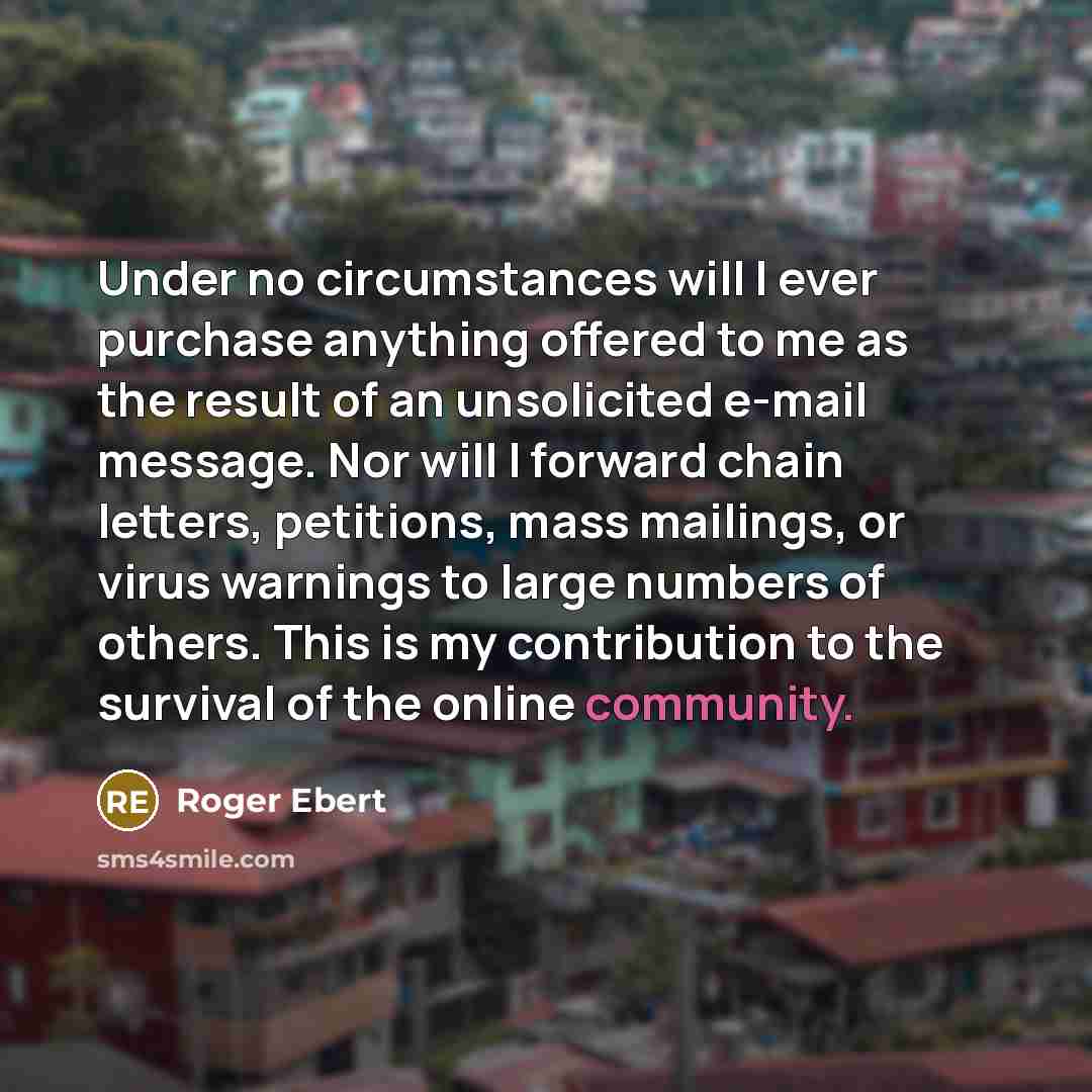 “Under no circumstances will I ever purchase anything offered to me as the result of an unsolicited e-mail message. Nor will I forward chain letters, petitions, mass mailings, or virus warnings to large numbers of others. This is my contribution to the survival of the online community.” quote by Roger Ebert