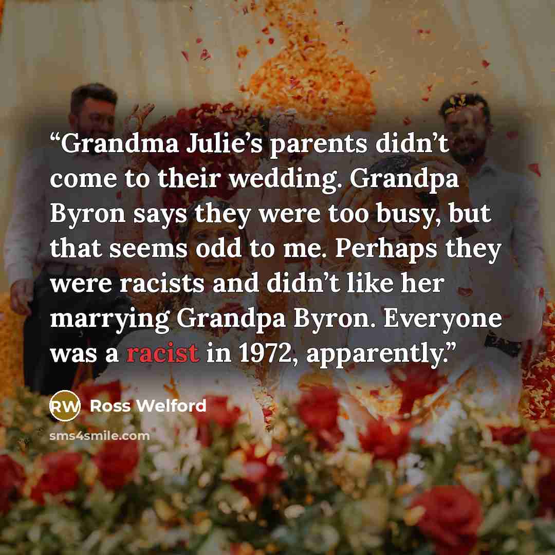 “Grandma Julie’s parents didn’t come to their wedding. Grandpa Byron says they were too busy, but that seems odd to me. Perhaps they were racists and didn’t like her marrying Grandpa Byron. Everyone was a racist in 1972, apparently.” quote by Ross Welford