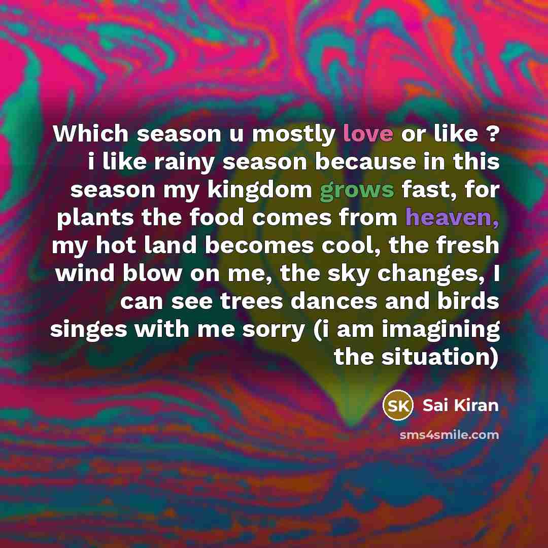 “Which season u mostly love or like ? i like rainy season because in this season my kingdom grows fast, for plants the food comes from heaven, my hot land becomes cool, the fresh wind blow on me, the sky changes, I can see trees dances and birds singes with me sorry (i am imagining the situation)” quote by Sai Kiran