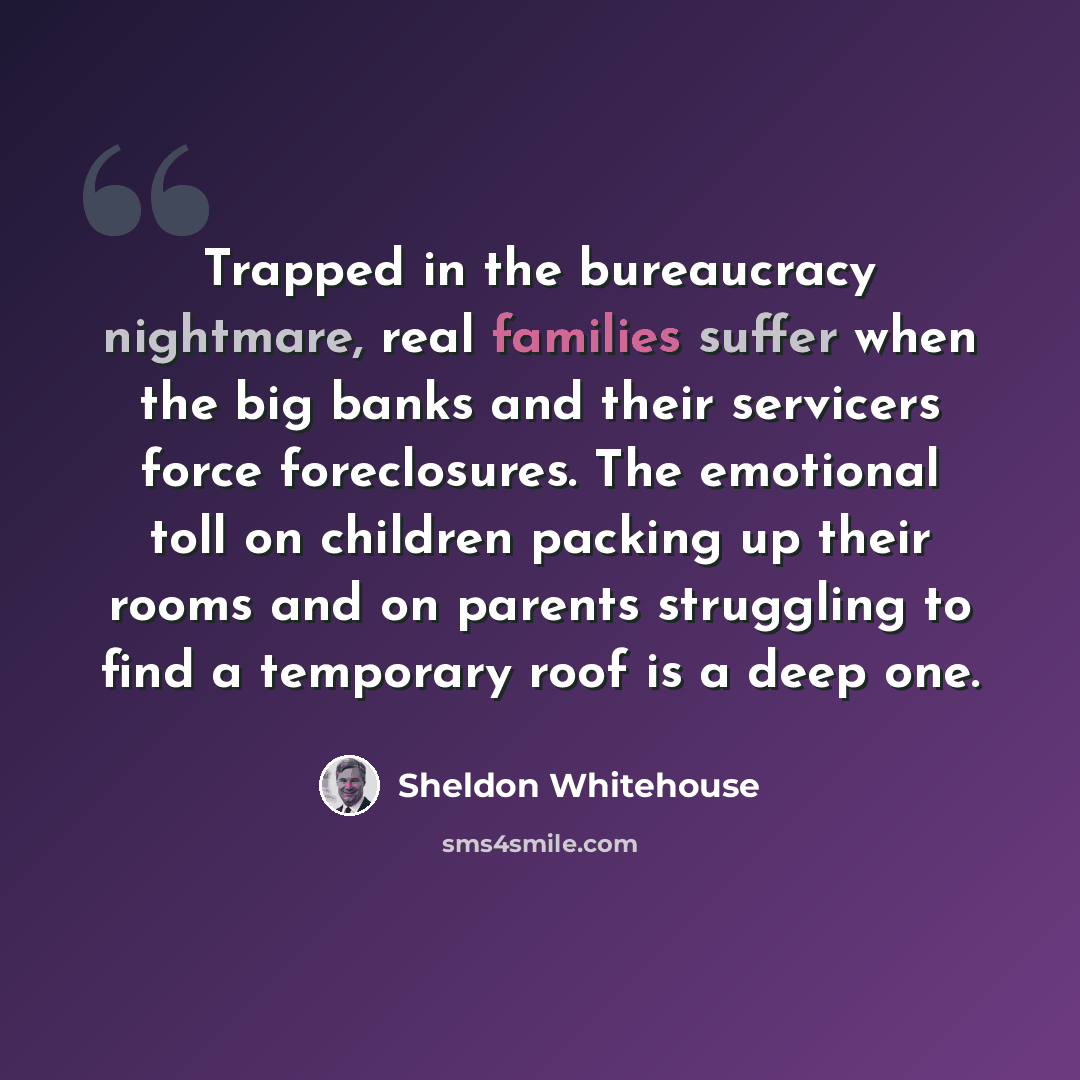 “Trapped in the bureaucracy nightmare, real families suffer when the big banks and their servicers force foreclosures. The emotional toll on children packing up their rooms and on parents struggling to find a temporary roof is a deep one.” quote by Sheldon Whitehouse