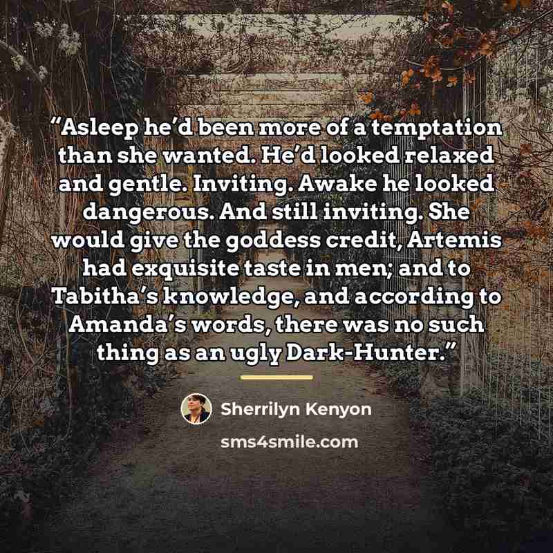“Asleep he’d been more of a temptation than she wanted. He’d looked relaxed and gentle. Inviting. Awake he looked dangerous. And still inviting. She would give the goddess credit, Artemis had exquisite taste in men; and to Tabitha’s knowledge, and according to Amanda’s words, there was no such…” quote by Sherrilyn Kenyon