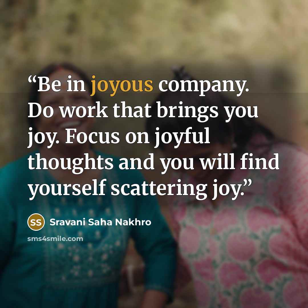 “Be in joyous company. Do work that brings you joy. Focus on joyful thoughts and you will find yourself scattering joy.” quote by Sravani Saha Nakhro