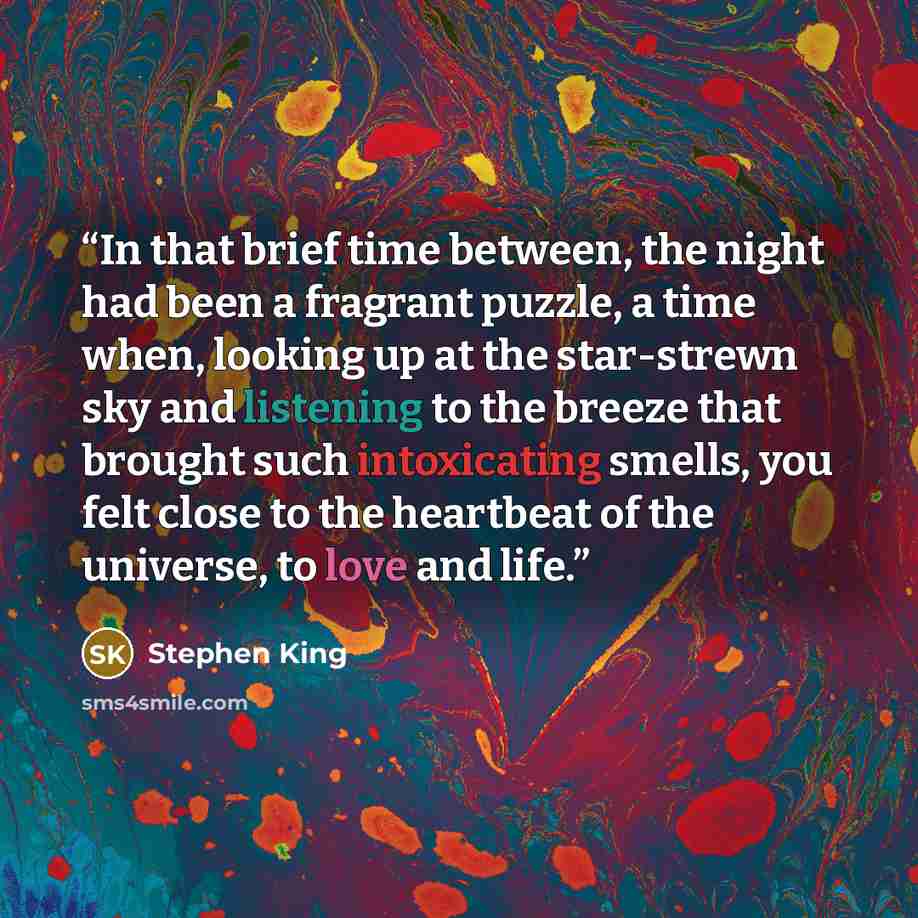 “In that brief time between, the night had been a fragrant puzzle, a time when, looking up at the star-strewn sky and listening to the breeze that brought such intoxicating smells, you felt close to the heartbeat of the universe, to love and life.” quote by Stephen King