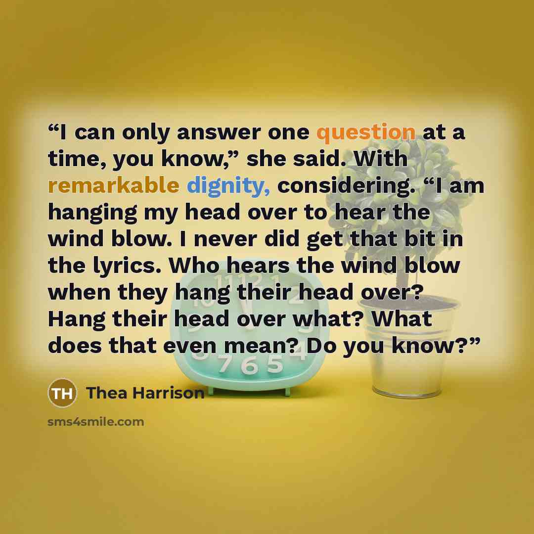 “I can only answer one question at a time, you know,” she said. With remarkable dignity, considering. “I am hanging my head over to hear the wind blow. I never did get that bit in the lyrics. Who hears the wind blow when they hang their head over? Hang their head over what? What does that even…” quote by Thea Harrison